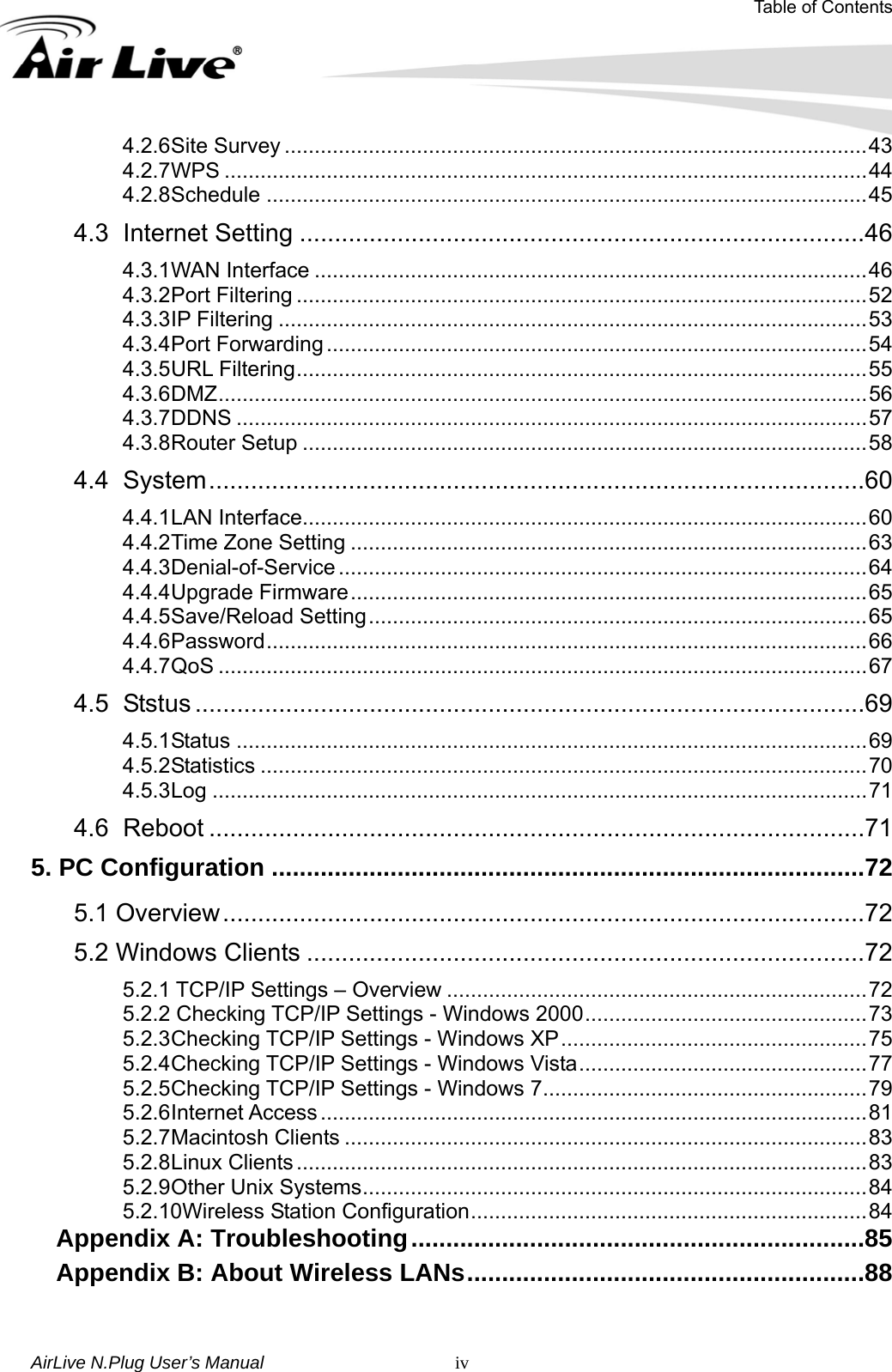 Table of Contents AirLive N.Plug User’s Manual   iv4.2.6 Site Survey .................................................................................................43 4.2.7 WPS ...........................................................................................................44 4.2.8 Schedule ....................................................................................................45 4.3 Internet Setting .................................................................................46 4.3.1 WAN Interface ............................................................................................46 4.3.2 Port Filtering ...............................................................................................52 4.3.3 IP Filtering ..................................................................................................53 4.3.4 Port Forwarding ..........................................................................................54 4.3.5 URL Filtering...............................................................................................55 4.3.6 DMZ............................................................................................................56 4.3.7 DDNS .........................................................................................................57 4.3.8 Router Setup ..............................................................................................58 4.4 System..............................................................................................60 4.4.1 LAN Interface..............................................................................................60 4.4.2 Time Zone Setting ......................................................................................63 4.4.3 Denial-of-Service ........................................................................................64 4.4.4 Upgrade Firmware......................................................................................65 4.4.5 Save/Reload Setting...................................................................................65 4.4.6 Password....................................................................................................66 4.4.7 QoS ............................................................................................................67 4.5 Ststus ................................................................................................69 4.5.1 Status .........................................................................................................69 4.5.2 Statistics .....................................................................................................70 4.5.3 Log .............................................................................................................71 4.6 Reboot ..............................................................................................71 5. PC Configuration .....................................................................................72 5.1 Overview............................................................................................72 5.2 Windows Clients ................................................................................72 5.2.1 TCP/IP Settings – Overview ......................................................................72 5.2.2 Checking TCP/IP Settings - Windows 2000...............................................73 5.2.3 Checking TCP/IP Settings - Windows XP...................................................75 5.2.4 Checking TCP/IP Settings - Windows Vista................................................77 5.2.5 Checking TCP/IP Settings - Windows 7......................................................79 5.2.6 Internet Access...........................................................................................81 5.2.7 Macintosh Clients .......................................................................................83 5.2.8 Linux Clients...............................................................................................83 5.2.9 Other Unix Systems....................................................................................84 5.2.10Wireless Station Configuration..................................................................84 Appendix A: Troubleshooting.................................................................85 Appendix B: About Wireless LANs.........................................................88  