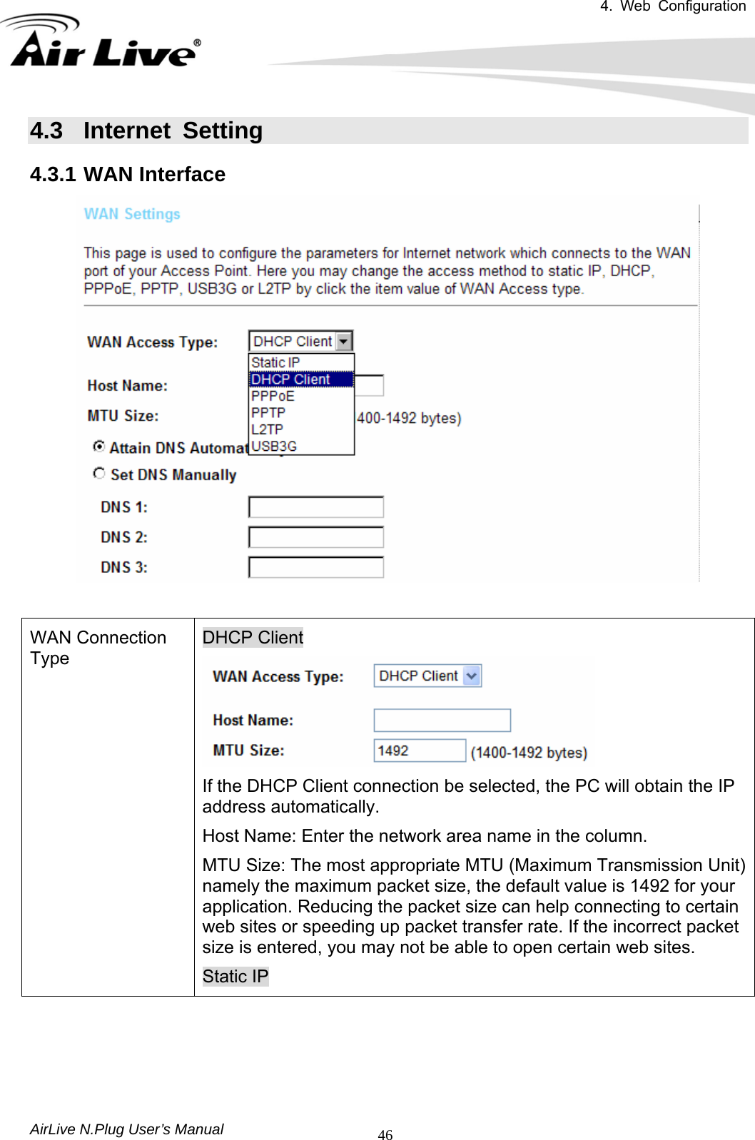 4. Web Configuration       AirLive N.Plug User’s Manual  464.3 Internet Setting 4.3.1 WAN Interface   WAN Connection Type DHCP Client  If the DHCP Client connection be selected, the PC will obtain the IP address automatically.   Host Name: Enter the network area name in the column.   MTU Size: The most appropriate MTU (Maximum Transmission Unit) namely the maximum packet size, the default value is 1492 for your application. Reducing the packet size can help connecting to certain web sites or speeding up packet transfer rate. If the incorrect packet size is entered, you may not be able to open certain web sites. Static IP 