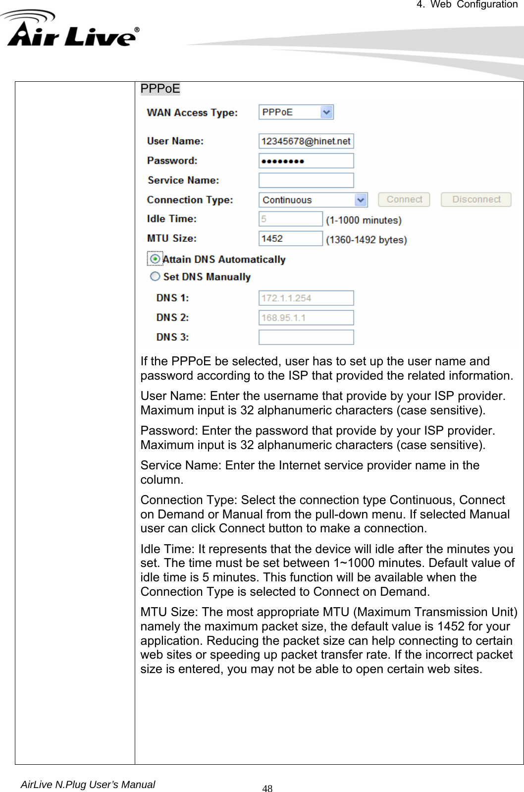 4. Web Configuration       AirLive N.Plug User’s Manual  48PPPoE If the PPPoE be selected, user has to set up the user name and password according to the ISP that provided the related information. User Name: Enter the username that provide by your ISP provider. Maximum input is 32 alphanumeric characters (case sensitive).   Password: Enter the password that provide by your ISP provider. Maximum input is 32 alphanumeric characters (case sensitive). Service Name: Enter the Internet service provider name in the column.  Connection Type: Select the connection type Continuous, Connect on Demand or Manual from the pull-down menu. If selected Manual user can click Connect button to make a connection.   Idle Time: It represents that the device will idle after the minutes you set. The time must be set between 1~1000 minutes. Default value of idle time is 5 minutes. This function will be available when the Connection Type is selected to Connect on Demand.       MTU Size: The most appropriate MTU (Maximum Transmission Unit) namely the maximum packet size, the default value is 1452 for your application. Reducing the packet size can help connecting to certain web sites or speeding up packet transfer rate. If the incorrect packet size is entered, you may not be able to open certain web sites.     