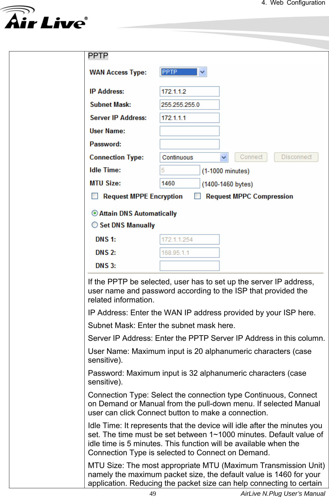 4. Web Configuration       AirLive N.Plug User’s Manual  49PPTP If the PPTP be selected, user has to set up the server IP address, user name and password according to the ISP that provided the related information.   IP Address: Enter the WAN IP address provided by your ISP here.   Subnet Mask: Enter the subnet mask here.   Server IP Address: Enter the PPTP Server IP Address in this column. User Name: Maximum input is 20 alphanumeric characters (case sensitive).  Password: Maximum input is 32 alphanumeric characters (case sensitive).  Connection Type: Select the connection type Continuous, Connect on Demand or Manual from the pull-down menu. If selected Manual user can click Connect button to make a connection.   Idle Time: It represents that the device will idle after the minutes you set. The time must be set between 1~1000 minutes. Default value of idle time is 5 minutes. This function will be available when the Connection Type is selected to Connect on Demand.       MTU Size: The most appropriate MTU (Maximum Transmission Unit) namely the maximum packet size, the default value is 1460 for your application. Reducing the packet size can help connecting to certain 