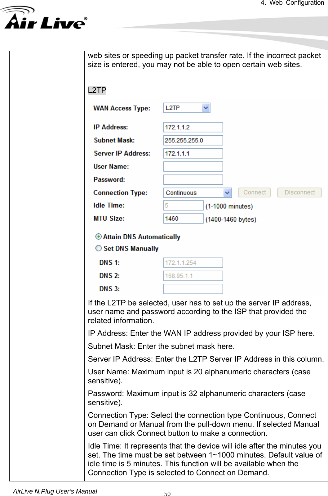 4. Web Configuration       AirLive N.Plug User’s Manual  50web sites or speeding up packet transfer rate. If the incorrect packet size is entered, you may not be able to open certain web sites.  L2TP If the L2TP be selected, user has to set up the server IP address, user name and password according to the ISP that provided the related information.   IP Address: Enter the WAN IP address provided by your ISP here.   Subnet Mask: Enter the subnet mask here.   Server IP Address: Enter the L2TP Server IP Address in this column. User Name: Maximum input is 20 alphanumeric characters (case sensitive).  Password: Maximum input is 32 alphanumeric characters (case sensitive).  Connection Type: Select the connection type Continuous, Connect on Demand or Manual from the pull-down menu. If selected Manual user can click Connect button to make a connection.   Idle Time: It represents that the device will idle after the minutes you set. The time must be set between 1~1000 minutes. Default value of idle time is 5 minutes. This function will be available when the Connection Type is selected to Connect on Demand.       