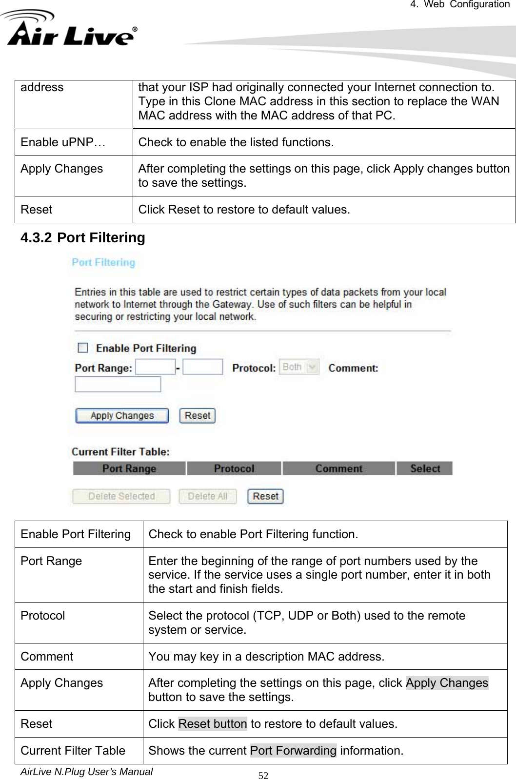 4. Web Configuration       AirLive N.Plug User’s Manual  52address  that your ISP had originally connected your Internet connection to. Type in this Clone MAC address in this section to replace the WAN MAC address with the MAC address of that PC. Enable uPNP…  Check to enable the listed functions. Apply Changes  After completing the settings on this page, click Apply changes button to save the settings. Reset  Click Reset to restore to default values. 4.3.2 Port Filtering   Enable Port Filtering  Check to enable Port Filtering function. Port Range  Enter the beginning of the range of port numbers used by the service. If the service uses a single port number, enter it in both the start and finish fields. Protocol  Select the protocol (TCP, UDP or Both) used to the remote system or service. Comment  You may key in a description MAC address. Apply Changes  After completing the settings on this page, click Apply Changes button to save the settings. Reset  Click Reset button to restore to default values. Current Filter Table  Shows the current Port Forwarding information. 