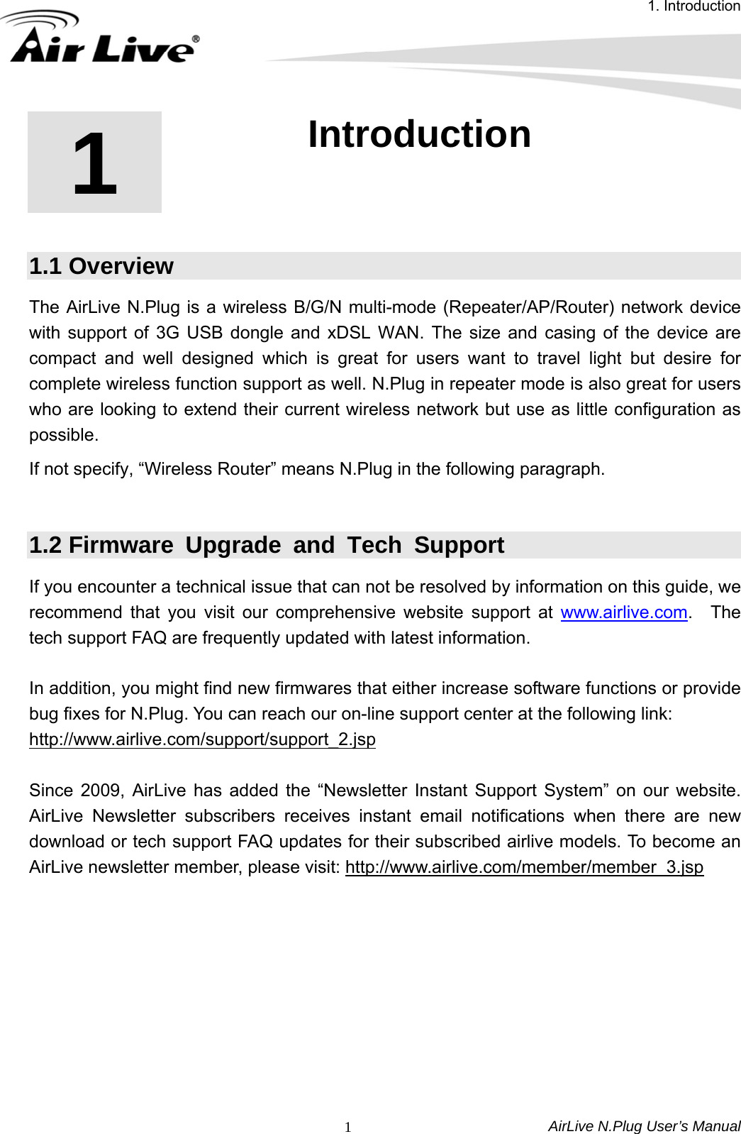 1. Introduction AirLive N.Plug User’s Manual  11  1. Introduction  1.1 Overview The AirLive N.Plug is a wireless B/G/N multi-mode (Repeater/AP/Router) network device with support of 3G USB dongle and xDSL WAN. The size and casing of the device are compact and well designed which is great for users want to travel light but desire for complete wireless function support as well. N.Plug in repeater mode is also great for users who are looking to extend their current wireless network but use as little configuration as possible. If not specify, “Wireless Router” means N.Plug in the following paragraph.  1.2 Firmware Upgrade and Tech Support If you encounter a technical issue that can not be resolved by information on this guide, we recommend that you visit our comprehensive website support at www.airlive.com.  The tech support FAQ are frequently updated with latest information.  In addition, you might find new firmwares that either increase software functions or provide bug fixes for N.Plug. You can reach our on-line support center at the following link: http://www.airlive.com/support/support_2.jsp Since 2009, AirLive has added the “Newsletter Instant Support System” on our website.  AirLive Newsletter subscribers receives instant email notifications when there are new download or tech support FAQ updates for their subscribed airlive models. To become an AirLive newsletter member, please visit: http://www.airlive.com/member/member_3.jsp 