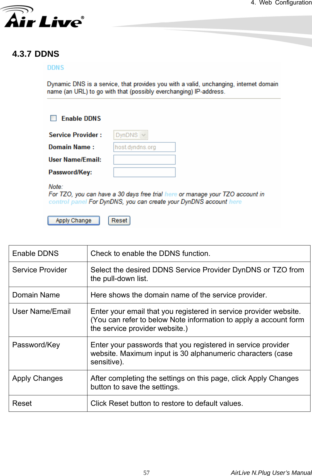 4. Web Configuration       AirLive N.Plug User’s Manual  574.3.7 DDNS    Enable DDNS  Check to enable the DDNS function. Service Provider  Select the desired DDNS Service Provider DynDNS or TZO from the pull-down list. Domain Name  Here shows the domain name of the service provider. User Name/Email  Enter your email that you registered in service provider website. (You can refer to below Note information to apply a account form the service provider website.) Password/Key  Enter your passwords that you registered in service provider website. Maximum input is 30 alphanumeric characters (case sensitive). Apply Changes  After completing the settings on this page, click Apply Changes button to save the settings. Reset  Click Reset button to restore to default values.      