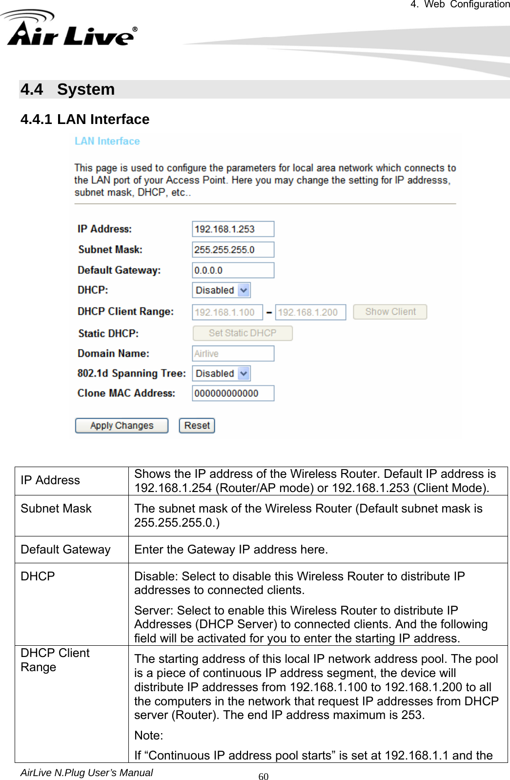 4. Web Configuration       AirLive N.Plug User’s Manual  604.4 System 4.4.1 LAN Interface    IP Address   Shows the IP address of the Wireless Router. Default IP address is 192.168.1.254 (Router/AP mode) or 192.168.1.253 (Client Mode). Subnet Mask   The subnet mask of the Wireless Router (Default subnet mask is 255.255.255.0.) Default Gateway   Enter the Gateway IP address here.   DHCP   Disable: Select to disable this Wireless Router to distribute IP addresses to connected clients.   Server: Select to enable this Wireless Router to distribute IP Addresses (DHCP Server) to connected clients. And the following field will be activated for you to enter the starting IP address.   DHCP Client Range The starting address of this local IP network address pool. The pool is a piece of continuous IP address segment, the device will distribute IP addresses from 192.168.1.100 to 192.168.1.200 to all the computers in the network that request IP addresses from DHCP server (Router). The end IP address maximum is 253.   Note:  If “Continuous IP address pool starts” is set at 192.168.1.1 and the 