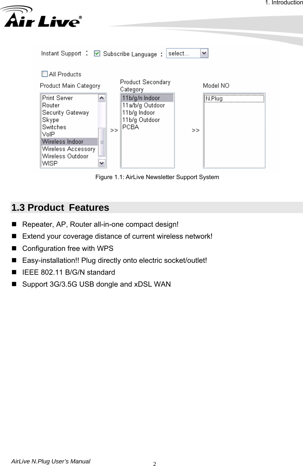 1. Introduction AirLive N.Plug User’s Manual  2 Figure 1.1: AirLive Newsletter Support System   1.3 Product  Features   Repeater, AP, Router all-in-one compact design!   Extend your coverage distance of current wireless network!   Configuration free with WPS   Easy-installation!! Plug directly onto electric socket/outlet!   IEEE 802.11 B/G/N standard     Support 3G/3.5G USB dongle and xDSL WAN               