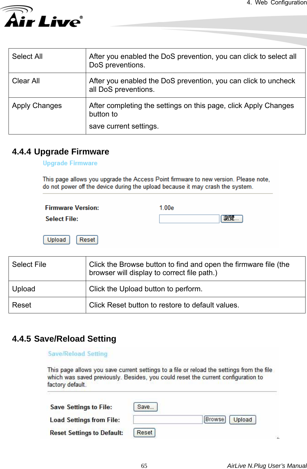 4. Web Configuration       AirLive N.Plug User’s Manual  65Select All  After you enabled the DoS prevention, you can click to select all DoS preventions. Clear All  After you enabled the DoS prevention, you can click to uncheck all DoS preventions. Apply Changes  After completing the settings on this page, click Apply Changes button to   save current settings.  4.4.4 Upgrade Firmware   Select File      Click the Browse button to find and open the firmware file (the browser will display to correct file path.) Upload  Click the Upload button to perform. Reset  Click Reset button to restore to default values.   4.4.5 Save/Reload Setting   