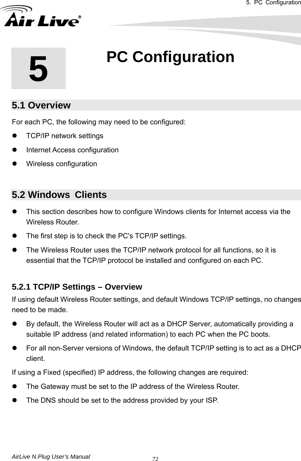 5. PC Configuration       AirLive N.Plug User’s Manual  72     5.1 Overview For each PC, the following may need to be configured: z  TCP/IP network settings   z Internet Access configuration  z Wireless configuration  5.2 Windows  Clients z  This section describes how to configure Windows clients for Internet access via the Wireless Router.   z  The first step is to check the PC&apos;s TCP/IP settings.     z  The Wireless Router uses the TCP/IP network protocol for all functions, so it is essential that the TCP/IP protocol be installed and configured on each PC.  5.2.1 TCP/IP Settings – Overview If using default Wireless Router settings, and default Windows TCP/IP settings, no changes need to be made.   z  By default, the Wireless Router will act as a DHCP Server, automatically providing a suitable IP address (and related information) to each PC when the PC boots.   z  For all non-Server versions of Windows, the default TCP/IP setting is to act as a DHCP client.  If using a Fixed (specified) IP address, the following changes are required:   z  The Gateway must be set to the IP address of the Wireless Router.   z  The DNS should be set to the address provided by your ISP.    5  5. PC Configuration  