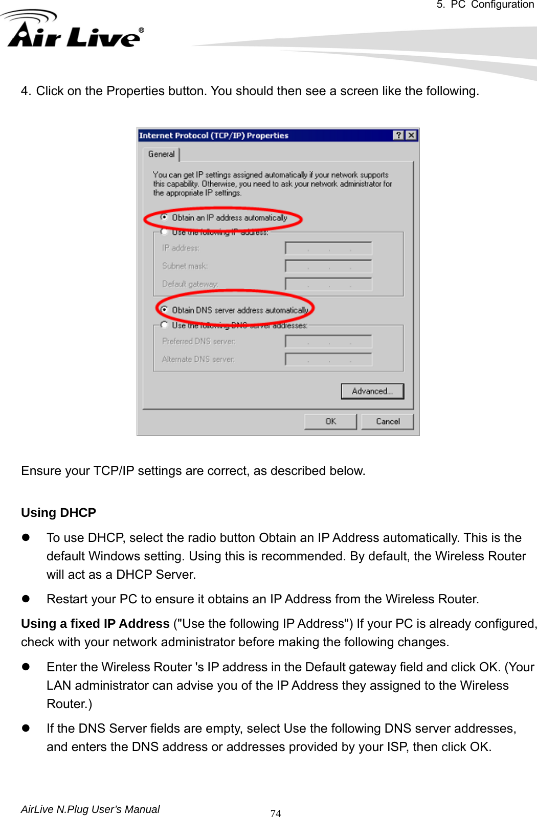 5. PC Configuration       AirLive N.Plug User’s Manual  744. Click on the Properties button. You should then see a screen like the following.    Ensure your TCP/IP settings are correct, as described below.    Using DHCP   z  To use DHCP, select the radio button Obtain an IP Address automatically. This is the default Windows setting. Using this is recommended. By default, the Wireless Router will act as a DHCP Server.   z  Restart your PC to ensure it obtains an IP Address from the Wireless Router.   Using a fixed IP Address (&quot;Use the following IP Address&quot;) If your PC is already configured, check with your network administrator before making the following changes.   z  Enter the Wireless Router &apos;s IP address in the Default gateway field and click OK. (Your LAN administrator can advise you of the IP Address they assigned to the Wireless Router.)  z  If the DNS Server fields are empty, select Use the following DNS server addresses, and enters the DNS address or addresses provided by your ISP, then click OK.   