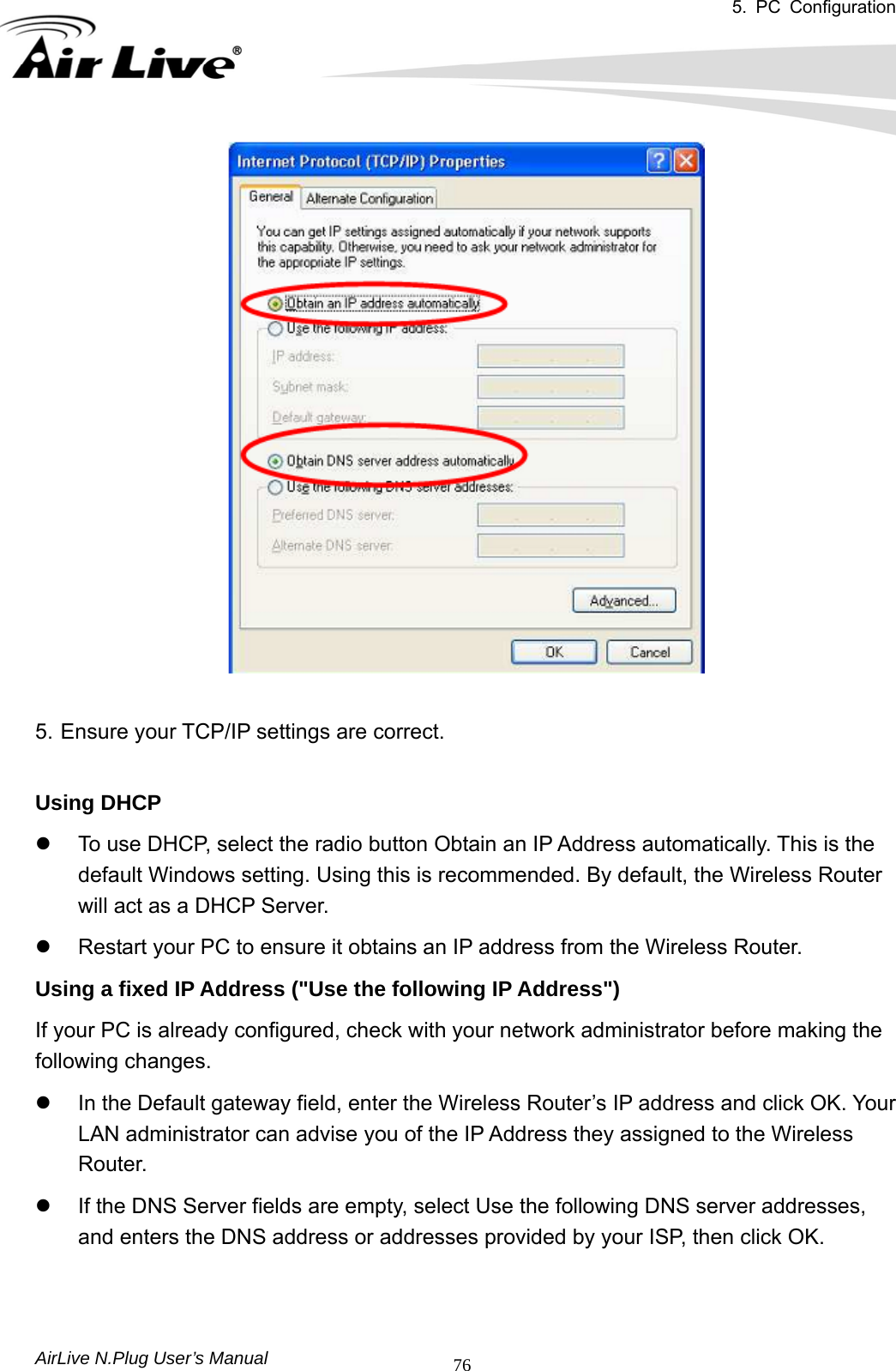 5. PC Configuration       AirLive N.Plug User’s Manual  76  5. Ensure your TCP/IP settings are correct.  Using DHCP   z  To use DHCP, select the radio button Obtain an IP Address automatically. This is the default Windows setting. Using this is recommended. By default, the Wireless Router will act as a DHCP Server.   z  Restart your PC to ensure it obtains an IP address from the Wireless Router.   Using a fixed IP Address (&quot;Use the following IP Address&quot;)  If your PC is already configured, check with your network administrator before making the following changes.   z  In the Default gateway field, enter the Wireless Router’s IP address and click OK. Your LAN administrator can advise you of the IP Address they assigned to the Wireless Router.  z  If the DNS Server fields are empty, select Use the following DNS server addresses, and enters the DNS address or addresses provided by your ISP, then click OK.     