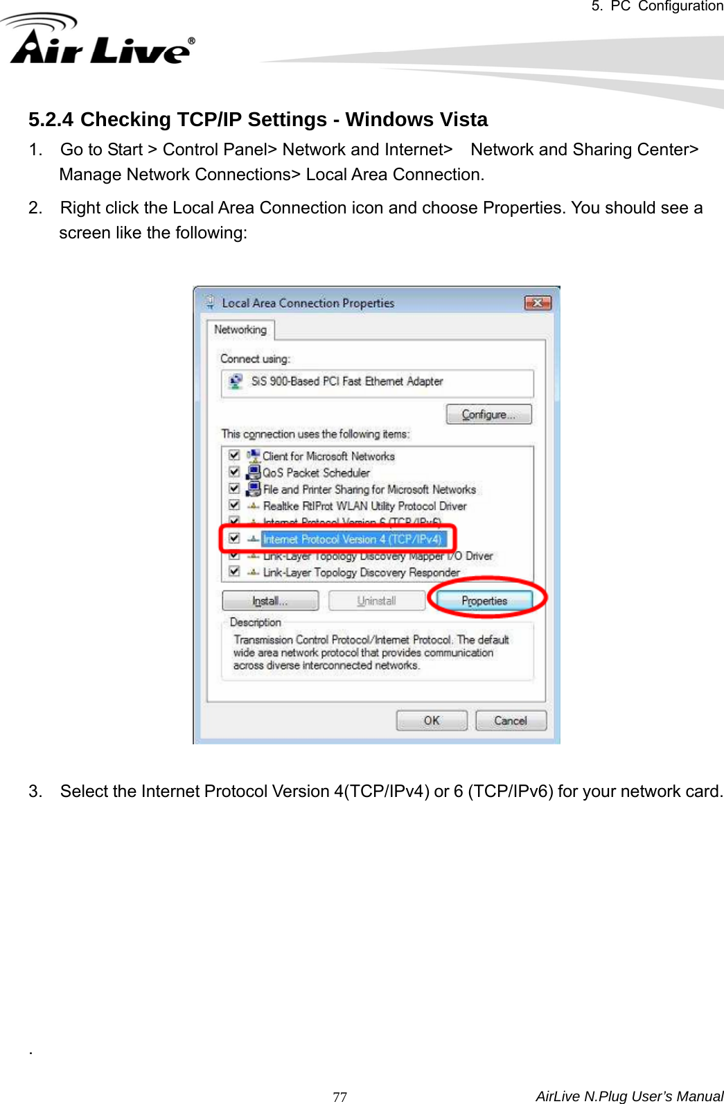5. PC Configuration  AirLive N.Plug User’s Manual  775.2.4 Checking TCP/IP Settings - Windows Vista 1.    Go to Start &gt; Control Panel&gt; Network and Internet&gt;    Network and Sharing Center&gt; Manage Network Connections&gt; Local Area Connection.   2.    Right click the Local Area Connection icon and choose Properties. You should see a screen like the following:       3.    Select the Internet Protocol Version 4(TCP/IPv4) or 6 (TCP/IPv6) for your network card.           .  