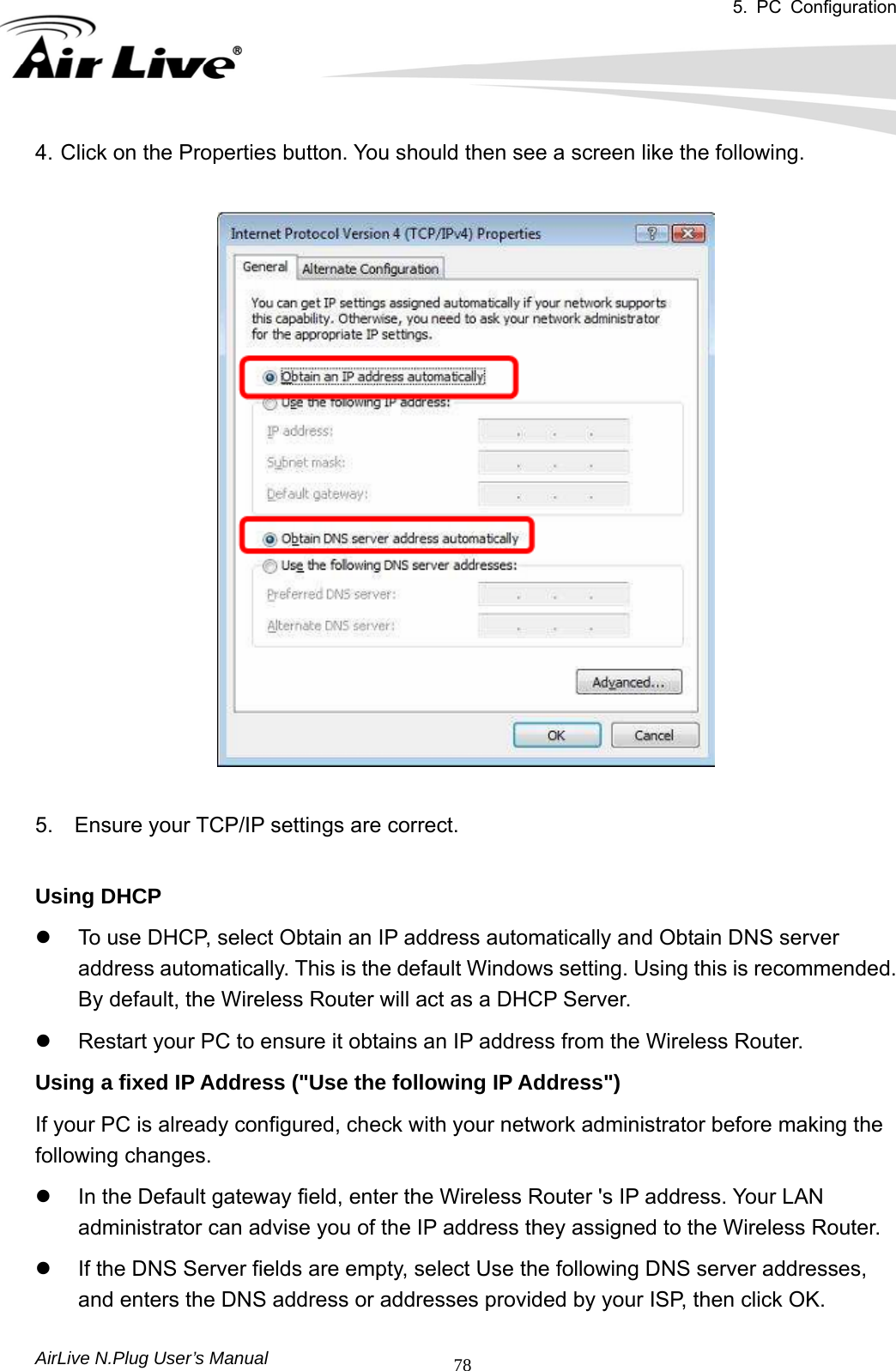 5. PC Configuration       AirLive N.Plug User’s Manual  784. Click on the Properties button. You should then see a screen like the following.       5.    Ensure your TCP/IP settings are correct.    Using DHCP   z  To use DHCP, select Obtain an IP address automatically and Obtain DNS server address automatically. This is the default Windows setting. Using this is recommended. By default, the Wireless Router will act as a DHCP Server.   z  Restart your PC to ensure it obtains an IP address from the Wireless Router. Using a fixed IP Address (&quot;Use the following IP Address&quot;)   If your PC is already configured, check with your network administrator before making the following changes. z  In the Default gateway field, enter the Wireless Router &apos;s IP address. Your LAN administrator can advise you of the IP address they assigned to the Wireless Router.   z  If the DNS Server fields are empty, select Use the following DNS server addresses, and enters the DNS address or addresses provided by your ISP, then click OK. 