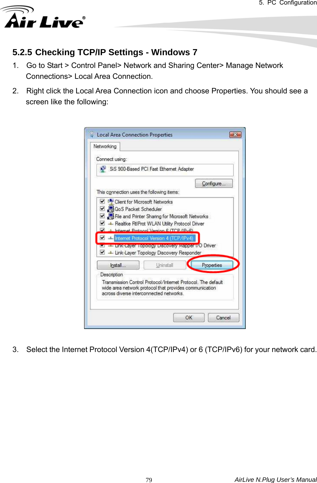 5. PC Configuration  AirLive N.Plug User’s Manual  795.2.5 Checking TCP/IP Settings - Windows 7 1.    Go to Start &gt; Control Panel&gt; Network and Sharing Center&gt; Manage Network Connections&gt; Local Area Connection.   2.    Right click the Local Area Connection icon and choose Properties. You should see a screen like the following:    3.    Select the Internet Protocol Version 4(TCP/IPv4) or 6 (TCP/IPv6) for your network card.            