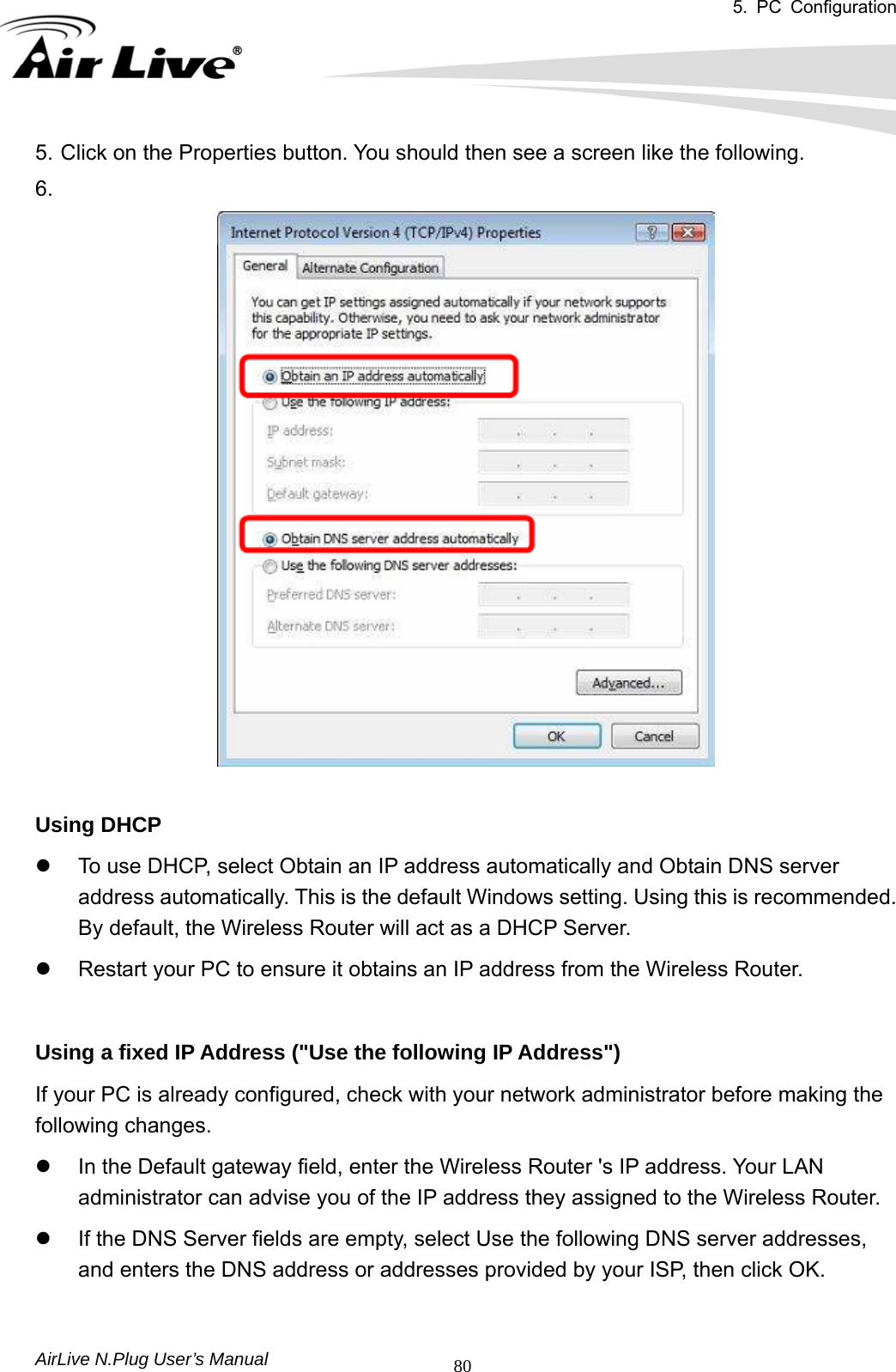 5. PC Configuration       AirLive N.Plug User’s Manual  805. Click on the Properties button. You should then see a screen like the following. 6.    Using DHCP   z  To use DHCP, select Obtain an IP address automatically and Obtain DNS server address automatically. This is the default Windows setting. Using this is recommended. By default, the Wireless Router will act as a DHCP Server.   z  Restart your PC to ensure it obtains an IP address from the Wireless Router.     Using a fixed IP Address (&quot;Use the following IP Address&quot;)   If your PC is already configured, check with your network administrator before making the following changes.   z  In the Default gateway field, enter the Wireless Router &apos;s IP address. Your LAN administrator can advise you of the IP address they assigned to the Wireless Router.   z  If the DNS Server fields are empty, select Use the following DNS server addresses, and enters the DNS address or addresses provided by your ISP, then click OK.  