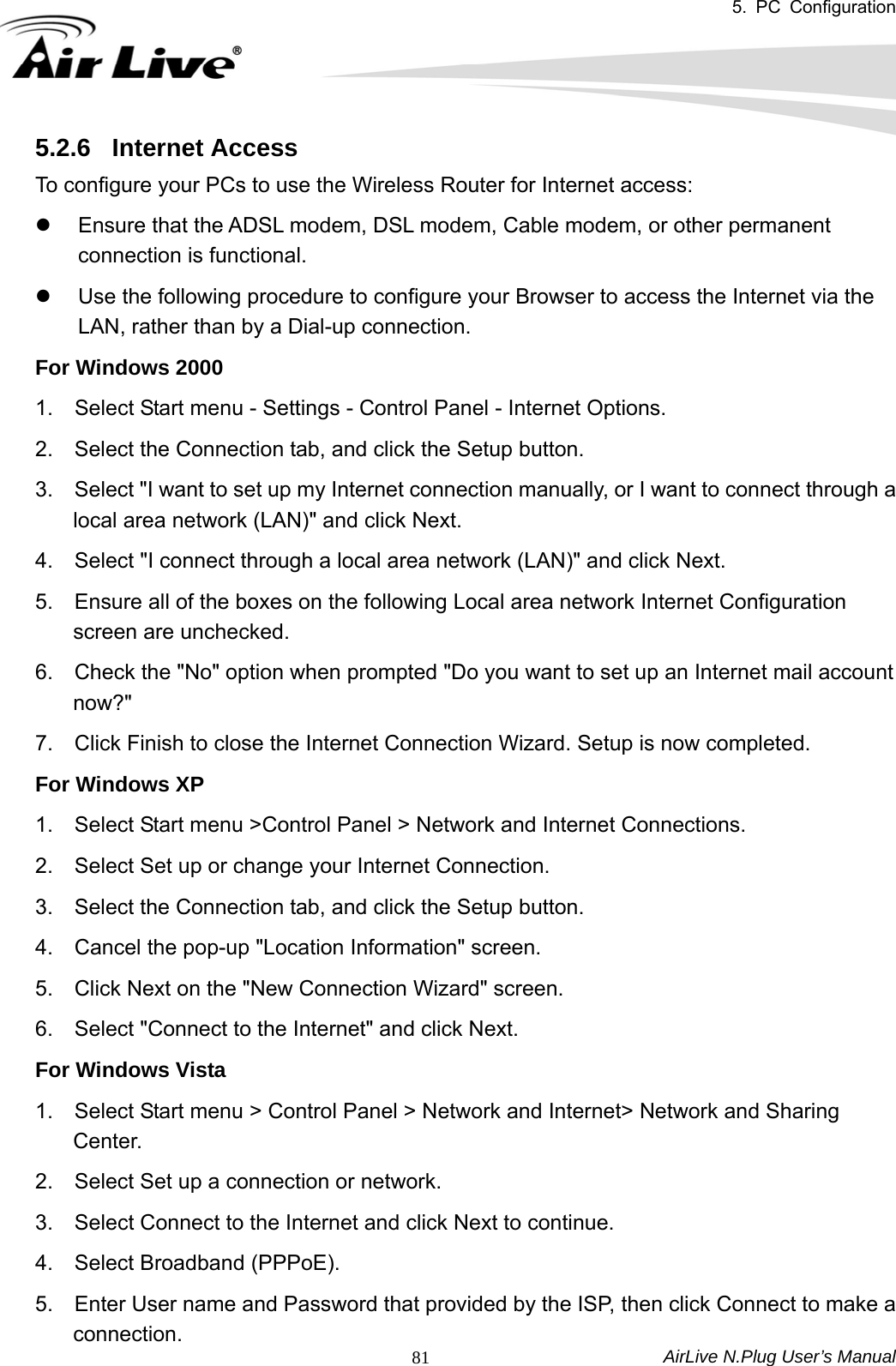 5. PC Configuration  AirLive N.Plug User’s Manual  815.2.6  Internet Access To configure your PCs to use the Wireless Router for Internet access:   z  Ensure that the ADSL modem, DSL modem, Cable modem, or other permanent connection is functional.   z  Use the following procedure to configure your Browser to access the Internet via the LAN, rather than by a Dial-up connection.   For Windows 2000   1.    Select Start menu - Settings - Control Panel - Internet Options.     2.    Select the Connection tab, and click the Setup button.   3.    Select &quot;I want to set up my Internet connection manually, or I want to connect through a local area network (LAN)&quot; and click Next.   4.    Select &quot;I connect through a local area network (LAN)&quot; and click Next.   5.    Ensure all of the boxes on the following Local area network Internet Configuration screen are unchecked.   6.    Check the &quot;No&quot; option when prompted &quot;Do you want to set up an Internet mail account now?&quot;  7.    Click Finish to close the Internet Connection Wizard. Setup is now completed.   For Windows XP   1.    Select Start menu &gt;Control Panel &gt; Network and Internet Connections.   2.    Select Set up or change your Internet Connection.   3.    Select the Connection tab, and click the Setup button.   4.    Cancel the pop-up &quot;Location Information&quot; screen.   5.    Click Next on the &quot;New Connection Wizard&quot; screen.   6.    Select &quot;Connect to the Internet&quot; and click Next.   For Windows Vista   1.    Select Start menu &gt; Control Panel &gt; Network and Internet&gt; Network and Sharing Center.  2.    Select Set up a connection or network.   3.    Select Connect to the Internet and click Next to continue.   4.  Select Broadband (PPPoE).  5.    Enter User name and Password that provided by the ISP, then click Connect to make a connection. 