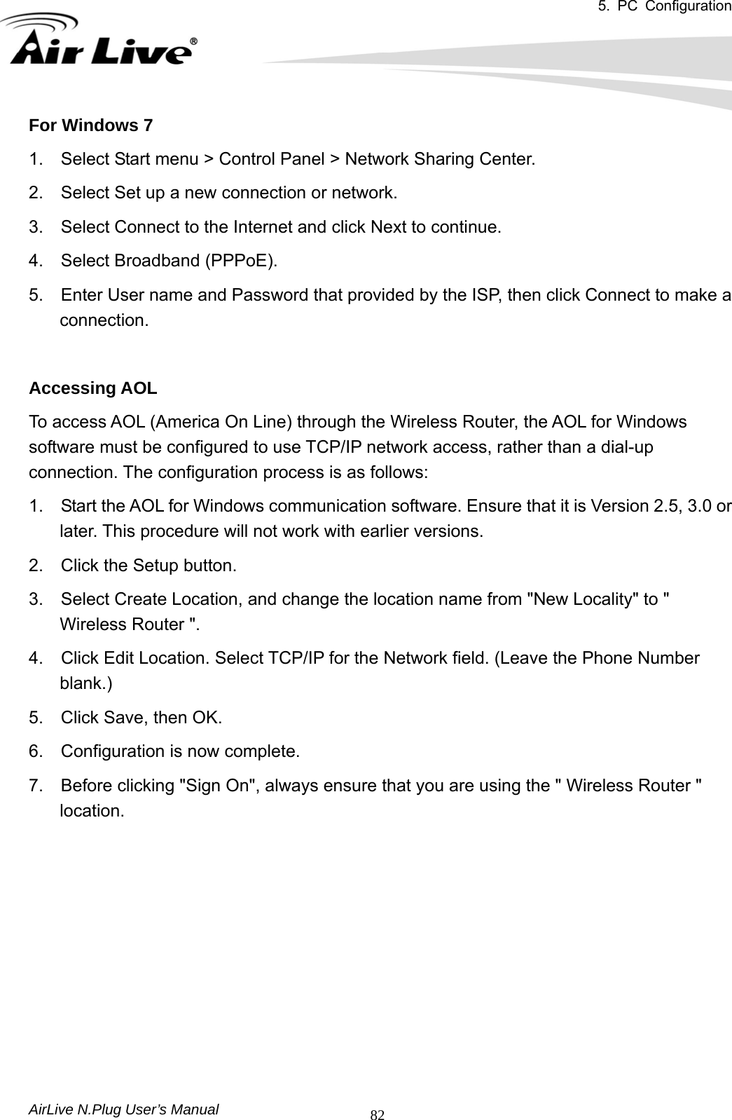 5. PC Configuration       AirLive N.Plug User’s Manual  82For Windows 7   1.    Select Start menu &gt; Control Panel &gt; Network Sharing Center.   2.    Select Set up a new connection or network.   3.    Select Connect to the Internet and click Next to continue.   4.  Select Broadband (PPPoE).  5.    Enter User name and Password that provided by the ISP, then click Connect to make a connection.   Accessing AOL   To access AOL (America On Line) through the Wireless Router, the AOL for Windows software must be configured to use TCP/IP network access, rather than a dial-up connection. The configuration process is as follows:   1.    Start the AOL for Windows communication software. Ensure that it is Version 2.5, 3.0 or later. This procedure will not work with earlier versions.   2.    Click the Setup button.   3.    Select Create Location, and change the location name from &quot;New Locality&quot; to &quot; Wireless Router &quot;.   4.    Click Edit Location. Select TCP/IP for the Network field. (Leave the Phone Number blank.)   5.  Click Save, then OK.   6.  Configuration is now complete.   7.    Before clicking &quot;Sign On&quot;, always ensure that you are using the &quot; Wireless Router &quot; location.          