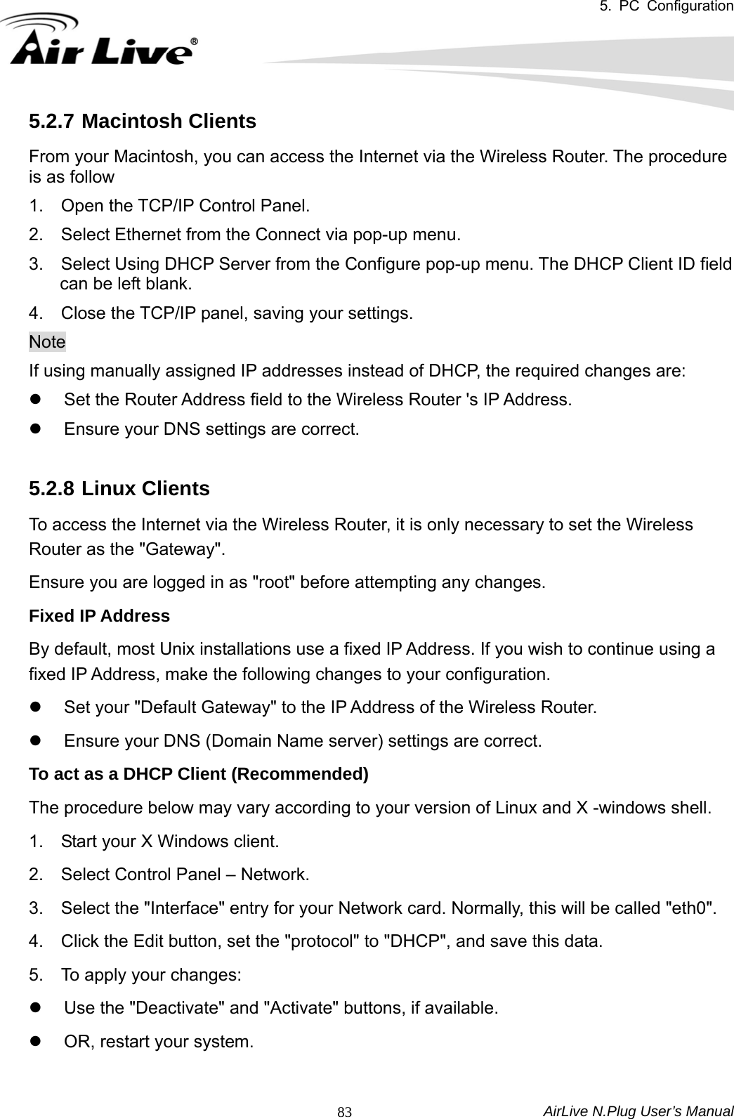 5. PC Configuration  AirLive N.Plug User’s Manual  835.2.7 Macintosh Clients From your Macintosh, you can access the Internet via the Wireless Router. The procedure is as follow 1.  Open the TCP/IP Control Panel.   2.  Select Ethernet from the Connect via pop-up menu.   3.    Select Using DHCP Server from the Configure pop-up menu. The DHCP Client ID field can be left blank.   4.  Close the TCP/IP panel, saving your settings.   Note If using manually assigned IP addresses instead of DHCP, the required changes are: z  Set the Router Address field to the Wireless Router &apos;s IP Address.   z  Ensure your DNS settings are correct.  5.2.8 Linux Clients To access the Internet via the Wireless Router, it is only necessary to set the Wireless Router as the &quot;Gateway&quot;.   Ensure you are logged in as &quot;root&quot; before attempting any changes.   Fixed IP Address   By default, most Unix installations use a fixed IP Address. If you wish to continue using a fixed IP Address, make the following changes to your configuration.   z  Set your &quot;Default Gateway&quot; to the IP Address of the Wireless Router.   z  Ensure your DNS (Domain Name server) settings are correct.   To act as a DHCP Client (Recommended)   The procedure below may vary according to your version of Linux and X -windows shell.   1.    Start your X Windows client.   2.    Select Control Panel – Network.   3.    Select the &quot;Interface&quot; entry for your Network card. Normally, this will be called &quot;eth0&quot;.   4.    Click the Edit button, set the &quot;protocol&quot; to &quot;DHCP&quot;, and save this data.     5.  To apply your changes:   z  Use the &quot;Deactivate&quot; and &quot;Activate&quot; buttons, if available.   z  OR, restart your system.  