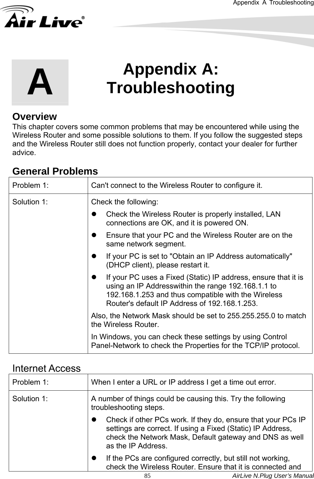 Appendix A Troubleshooting   AirLive N.Plug User’s Manual  85       Overview This chapter covers some common problems that may be encountered while using the Wireless Router and some possible solutions to them. If you follow the suggested steps and the Wireless Router still does not function properly, contact your dealer for further advice.  General Problems Problem 1:  Can&apos;t connect to the Wireless Router to configure it. Solution 1:  Check the following:   z  Check the Wireless Router is properly installed, LAN connections are OK, and it is powered ON.   z  Ensure that your PC and the Wireless Router are on the same network segment. z  If your PC is set to &quot;Obtain an IP Address automatically&quot; (DHCP client), please restart it.   z  If your PC uses a Fixed (Static) IP address, ensure that it is using an IP Addresswithin the range 192.168.1.1 to 192.168.1.253 and thus compatible with the Wireless Router&apos;s default IP Address of 192.168.1.253.     Also, the Network Mask should be set to 255.255.255.0 to match the Wireless Router.   In Windows, you can check these settings by using Control Panel-Network to check the Properties for the TCP/IP protocol.    Internet Access Problem 1:  When I enter a URL or IP address I get a time out error. Solution 1:  A number of things could be causing this. Try the following troubleshooting steps.   z  Check if other PCs work. If they do, ensure that your PCs IP settings are correct. If using a Fixed (Static) IP Address, check the Network Mask, Default gateway and DNS as well as the IP Address.   z  If the PCs are configured correctly, but still not working, check the Wireless Router. Ensure that it is connected and A  Appendix A: Troubleshooting  