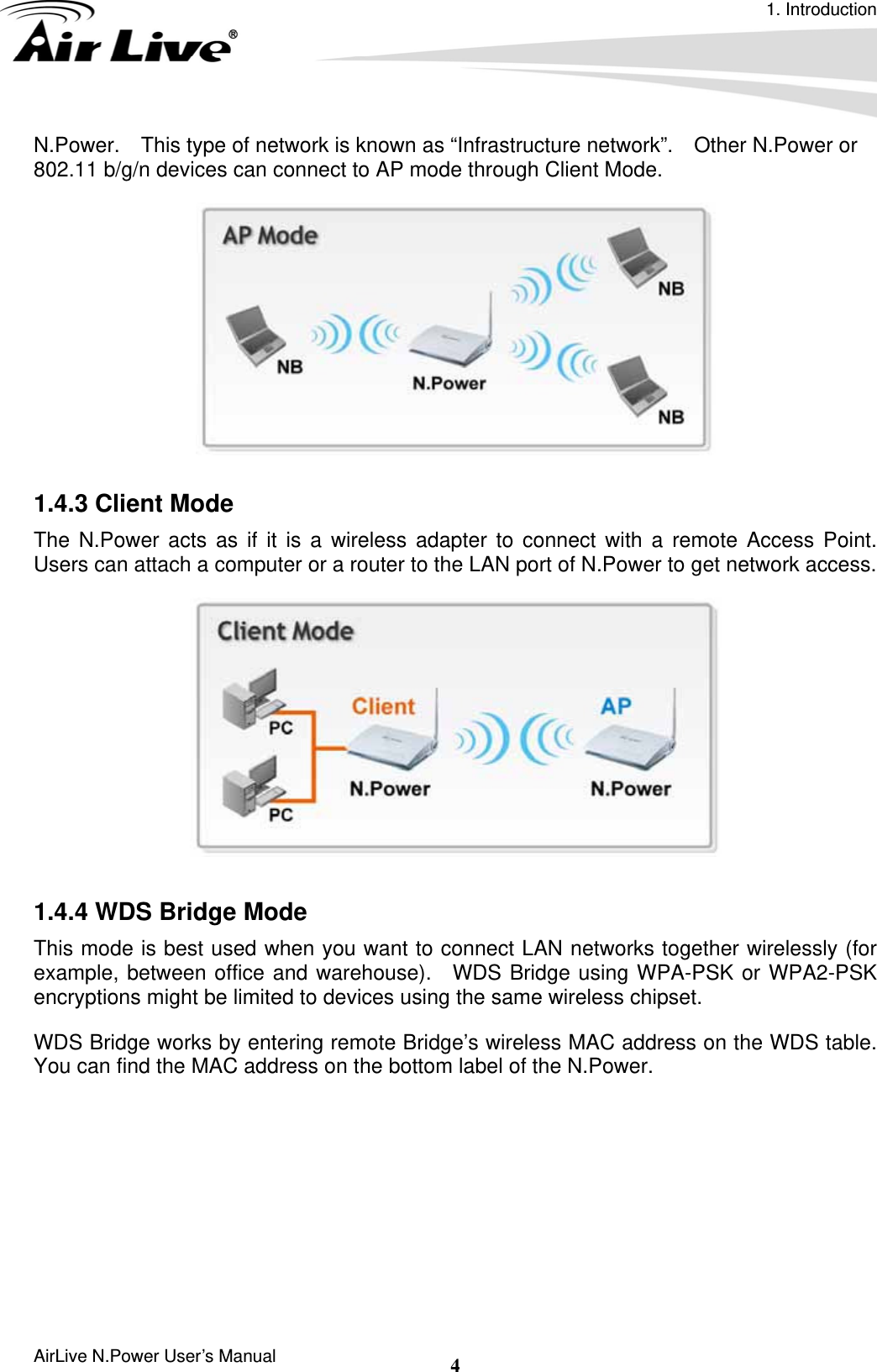 1. Introduction AirLive N.Power User’s Manual  4N.Power.    This type of network is known as “Infrastructure network”.    Other N.Power or 802.11 b/g/n devices can connect to AP mode through Client Mode.   1.4.3 Client Mode   The N.Power acts as if it is a wireless adapter to connect with a remote Access Point.  Users can attach a computer or a router to the LAN port of N.Power to get network access.   1.4.4 WDS Bridge Mode This mode is best used when you want to connect LAN networks together wirelessly (for example, between office and warehouse).  WDS Bridge using WPA-PSK or WPA2-PSK encryptions might be limited to devices using the same wireless chipset. WDS Bridge works by entering remote Bridge’s wireless MAC address on the WDS table.   You can find the MAC address on the bottom label of the N.Power.   