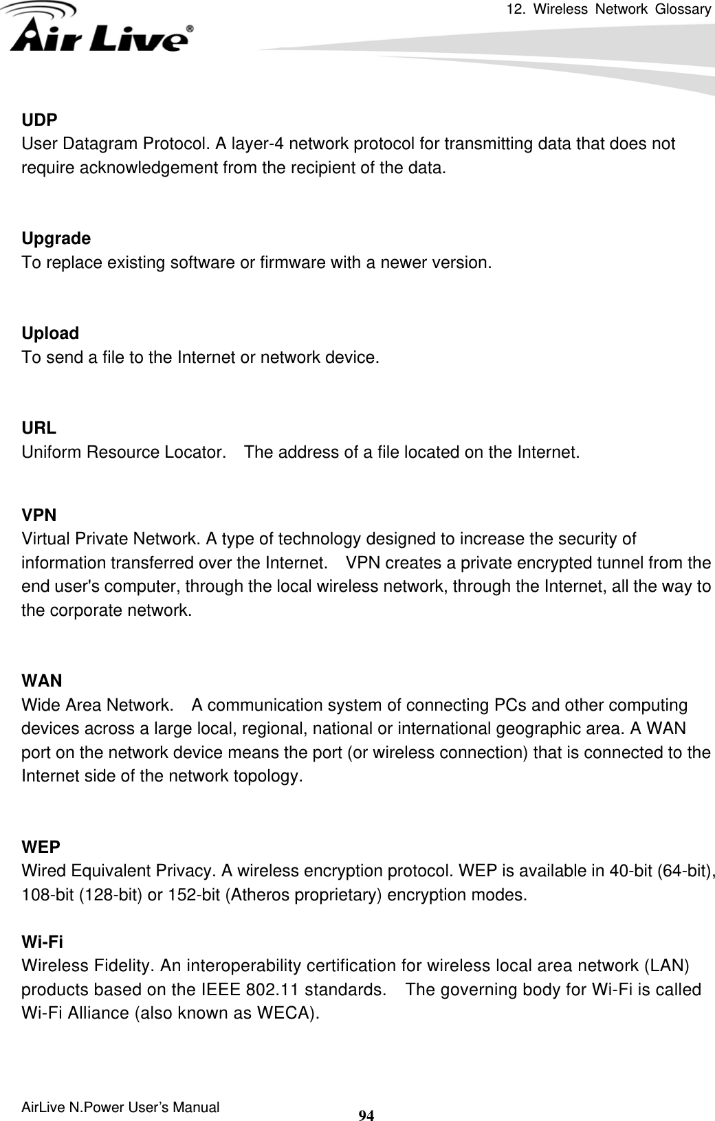 12. Wireless Network Glossary      AirLive N.Power User’s Manual  94UDP   User Datagram Protocol. A layer-4 network protocol for transmitting data that does not require acknowledgement from the recipient of the data.   Upgrade To replace existing software or firmware with a newer version.   Upload To send a file to the Internet or network device.   URL Uniform Resource Locator.    The address of a file located on the Internet.   VPN   Virtual Private Network. A type of technology designed to increase the security of information transferred over the Internet.    VPN creates a private encrypted tunnel from the end user&apos;s computer, through the local wireless network, through the Internet, all the way to the corporate network.   WAN Wide Area Network.    A communication system of connecting PCs and other computing devices across a large local, regional, national or international geographic area. A WAN port on the network device means the port (or wireless connection) that is connected to the Internet side of the network topology.   WEP   Wired Equivalent Privacy. A wireless encryption protocol. WEP is available in 40-bit (64-bit),   108-bit (128-bit) or 152-bit (Atheros proprietary) encryption modes.    Wi-Fi   Wireless Fidelity. An interoperability certification for wireless local area network (LAN) products based on the IEEE 802.11 standards.    The governing body for Wi-Fi is called Wi-Fi Alliance (also known as WECA).   