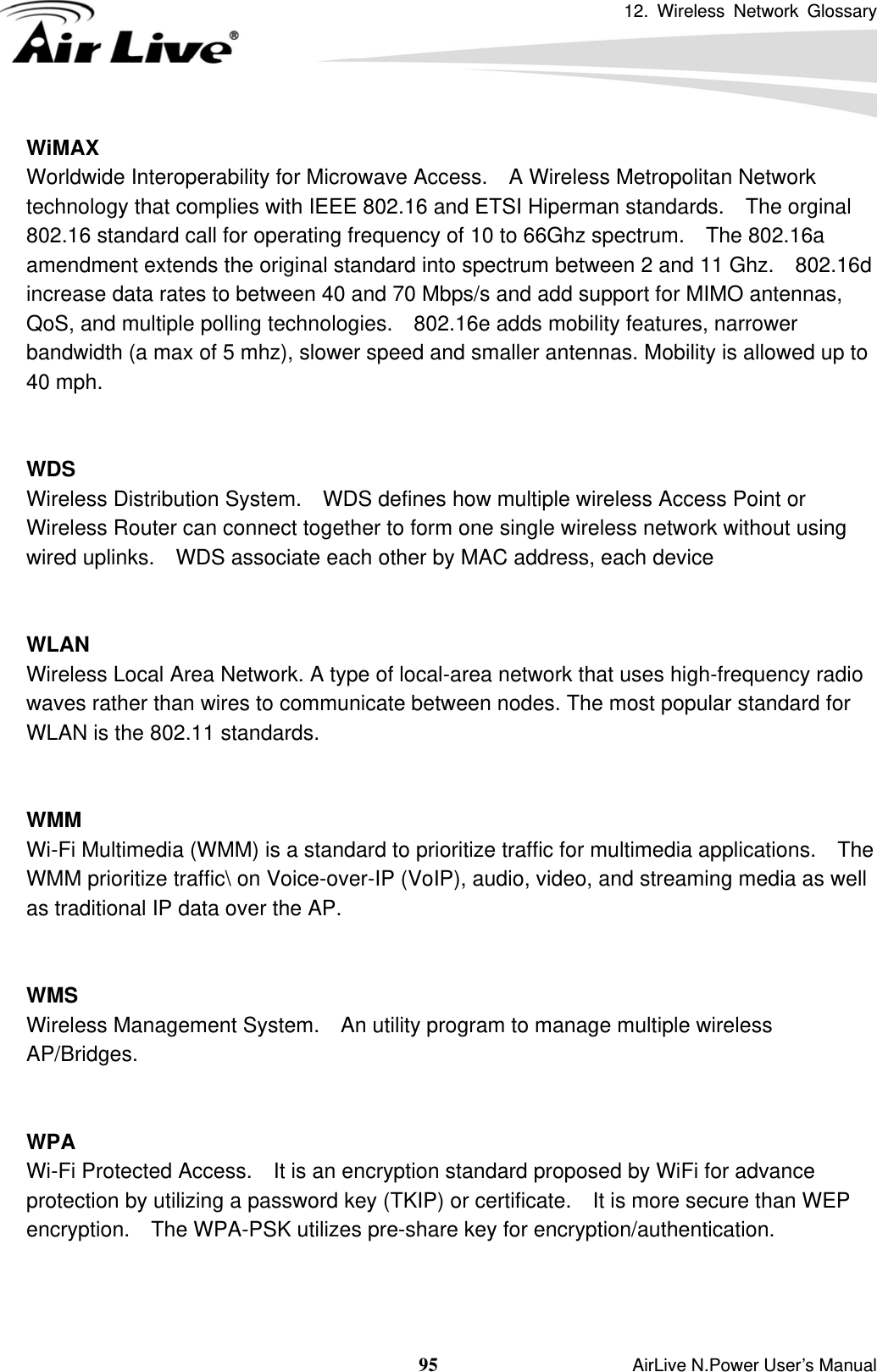 12. Wireless Network Glossary  95                    AirLive N.Power User’s Manual WiMAX Worldwide Interoperability for Microwave Access.    A Wireless Metropolitan Network technology that complies with IEEE 802.16 and ETSI Hiperman standards.    The orginal 802.16 standard call for operating frequency of 10 to 66Ghz spectrum.    The 802.16a amendment extends the original standard into spectrum between 2 and 11 Ghz.    802.16d increase data rates to between 40 and 70 Mbps/s and add support for MIMO antennas, QoS, and multiple polling technologies.    802.16e adds mobility features, narrower bandwidth (a max of 5 mhz), slower speed and smaller antennas. Mobility is allowed up to 40 mph.     WDS Wireless Distribution System.    WDS defines how multiple wireless Access Point or Wireless Router can connect together to form one single wireless network without using wired uplinks.    WDS associate each other by MAC address, each device     WLAN Wireless Local Area Network. A type of local-area network that uses high-frequency radio waves rather than wires to communicate between nodes. The most popular standard for WLAN is the 802.11 standards.   WMM Wi-Fi Multimedia (WMM) is a standard to prioritize traffic for multimedia applications.    The WMM prioritize traffic\ on Voice-over-IP (VoIP), audio, video, and streaming media as well as traditional IP data over the AP.   WMS Wireless Management System.    An utility program to manage multiple wireless AP/Bridges.   WPA Wi-Fi Protected Access.    It is an encryption standard proposed by WiFi for advance protection by utilizing a password key (TKIP) or certificate.  It is more secure than WEP encryption.    The WPA-PSK utilizes pre-share key for encryption/authentication.      