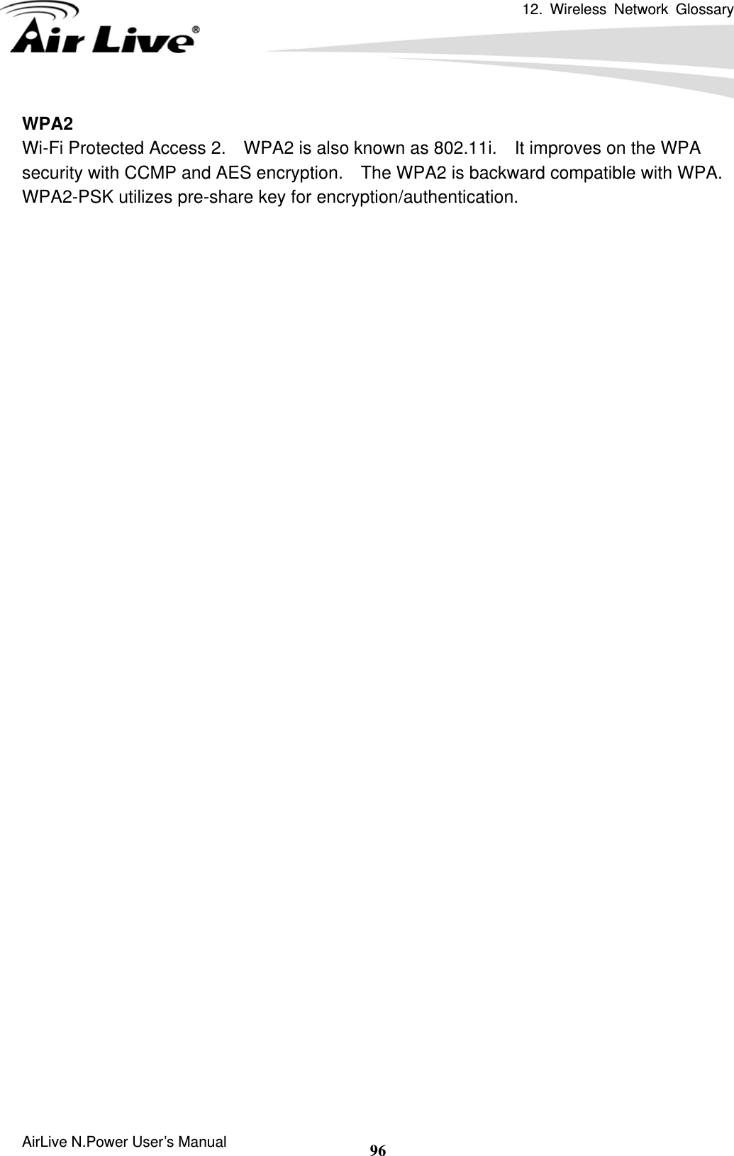 12. Wireless Network Glossary      AirLive N.Power User’s Manual  96WPA2 Wi-Fi Protected Access 2.    WPA2 is also known as 802.11i.    It improves on the WPA security with CCMP and AES encryption.    The WPA2 is backward compatible with WPA.   WPA2-PSK utilizes pre-share key for encryption/authentication.    