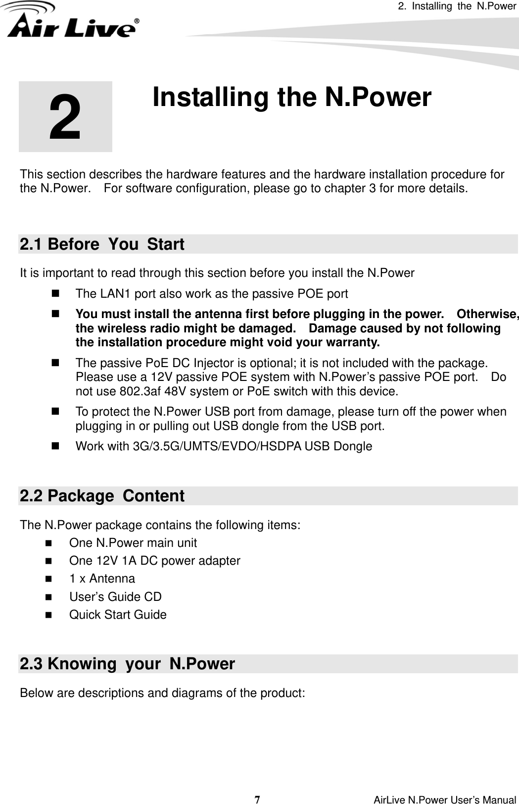 2. Installing the N.Power 7                    AirLive N.Power User’s Manual 2  2. Installing the N.Power  This section describes the hardware features and the hardware installation procedure for the N.Power.    For software configuration, please go to chapter 3 for more details.  2.1 Before You Start It is important to read through this section before you install the N.Power   The LAN1 port also work as the passive POE port    You must install the antenna first before plugging in the power.    Otherwise, the wireless radio might be damaged.    Damage caused by not following the installation procedure might void your warranty.   The passive PoE DC Injector is optional; it is not included with the package.   Please use a 12V passive POE system with N.Power’s passive POE port.    Do not use 802.3af 48V system or PoE switch with this device.   To protect the N.Power USB port from damage, please turn off the power when plugging in or pulling out USB dongle from the USB port.         Work with 3G/3.5G/UMTS/EVDO/HSDPA USB Dongle    2.2 Package  Content The N.Power package contains the following items:    One N.Power main unit  One 12V 1A DC power adapter  1 x Antenna  User’s Guide CD  Quick Start Guide   2.3 Knowing  your  N.Power Below are descriptions and diagrams of the product:    