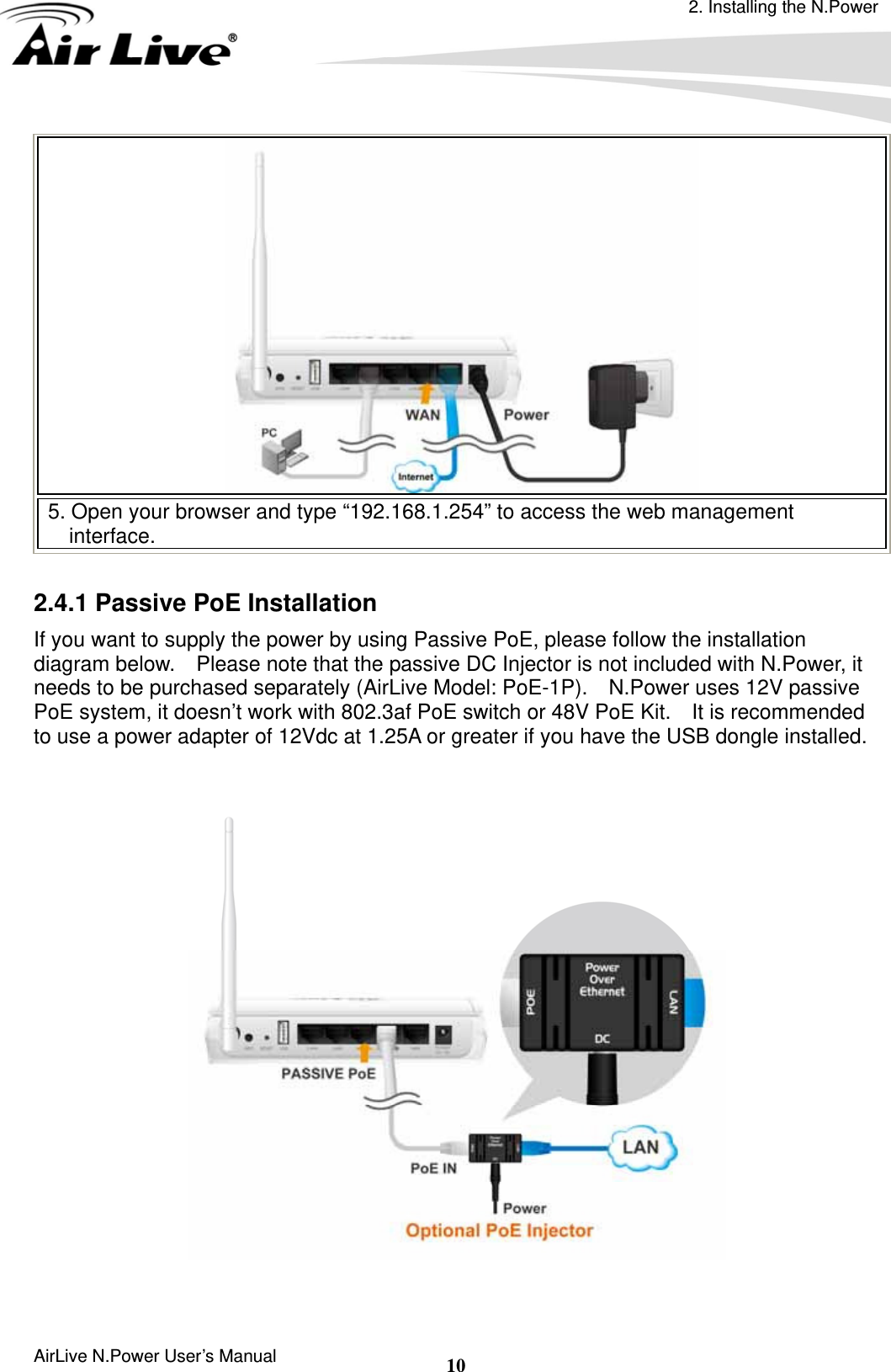 2. Installing the N.Power AirLive N.Power User’s Manual  10 5. Open your browser and type “192.168.1.254” to access the web management interface.  2.4.1 Passive PoE Installation If you want to supply the power by using Passive PoE, please follow the installation diagram below.    Please note that the passive DC Injector is not included with N.Power, it needs to be purchased separately (AirLive Model: PoE-1P).    N.Power uses 12V passive PoE system, it doesn’t work with 802.3af PoE switch or 48V PoE Kit.  It is recommended to use a power adapter of 12Vdc at 1.25A or greater if you have the USB dongle installed.       