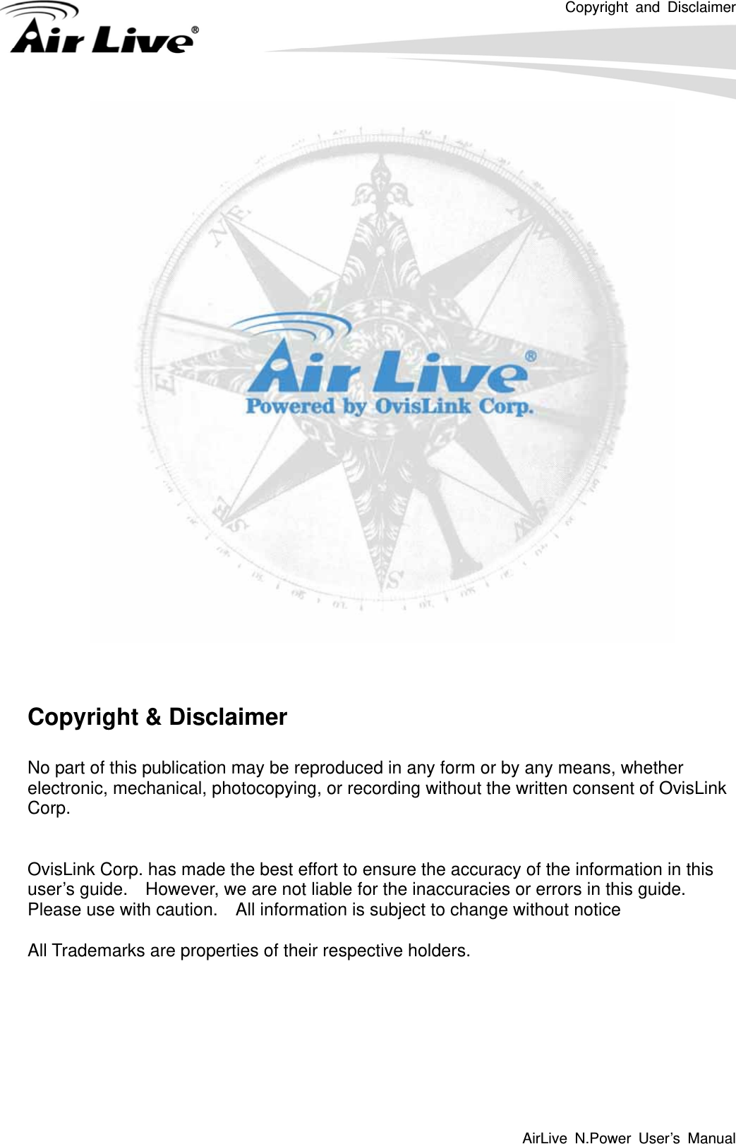 Copyright and Disclaimer AirLive N.Power User’s Manual         Copyright &amp; Disclaimer  No part of this publication may be reproduced in any form or by any means, whether electronic, mechanical, photocopying, or recording without the written consent of OvisLink Corp.    OvisLink Corp. has made the best effort to ensure the accuracy of the information in this user’s guide.    However, we are not liable for the inaccuracies or errors in this guide.   Please use with caution.    All information is subject to change without notice  All Trademarks are properties of their respective holders.       