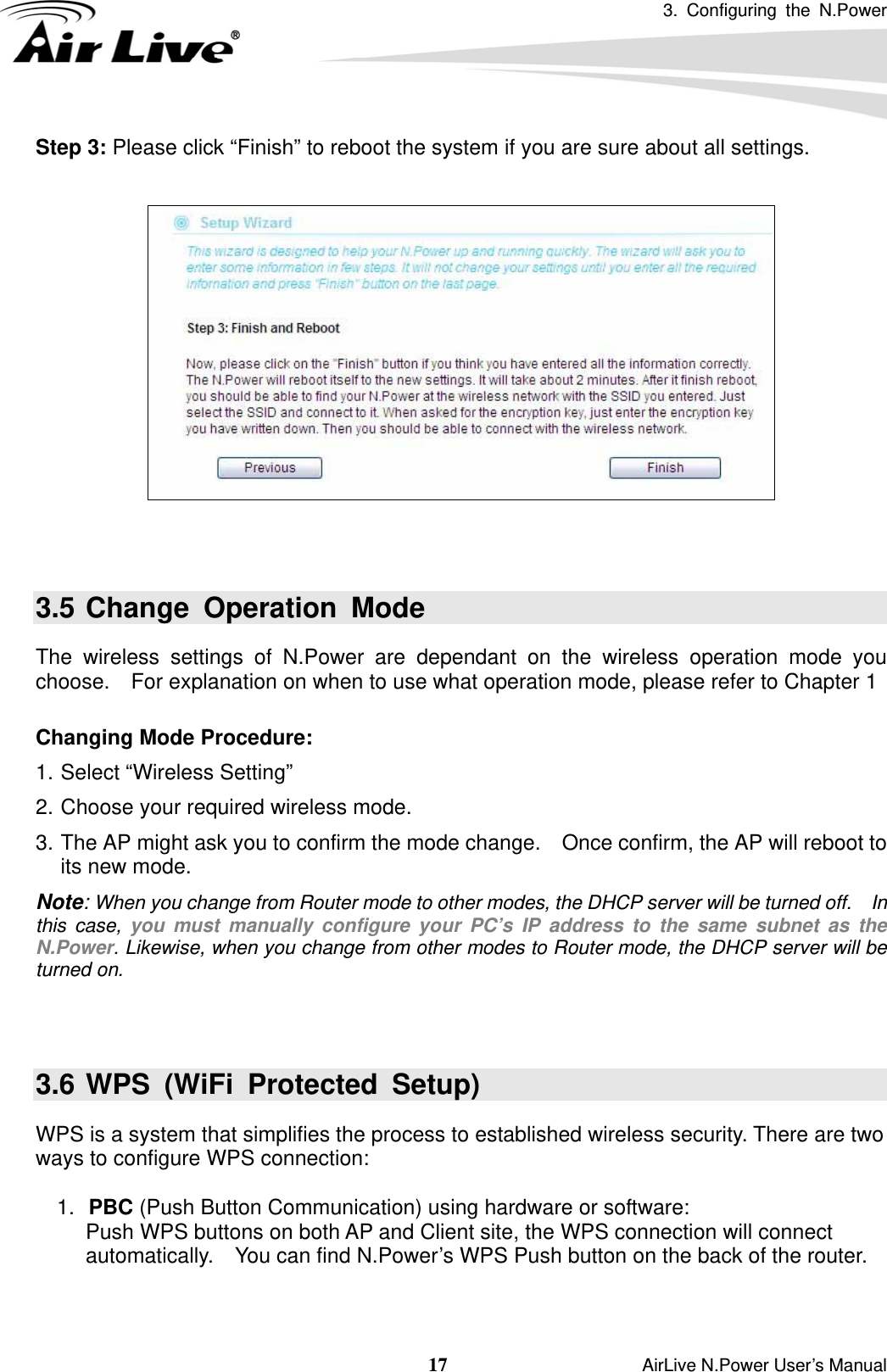 3. Configuring the N.Power  17                    AirLive N.Power User’s Manual Step 3: Please click “Finish” to reboot the system if you are sure about all settings.     3.5 Change Operation Mode The wireless settings of N.Power are dependant on the wireless operation mode you choose.    For explanation on when to use what operation mode, please refer to Chapter 1  Changing Mode Procedure: 1. Select “Wireless Setting”   2. Choose your required wireless mode. 3. The AP might ask you to confirm the mode change.    Once confirm, the AP will reboot to its new mode. Note: When you change from Router mode to other modes, the DHCP server will be turned off.    In this case, you must manually configure your PC’s IP address to the same subnet as the N.Power. Likewise, when you change from other modes to Router mode, the DHCP server will be turned on.   3.6 WPS (WiFi Protected Setup) WPS is a system that simplifies the process to established wireless security. There are two ways to configure WPS connection:    1.  PBC (Push Button Communication) using hardware or software: Push WPS buttons on both AP and Client site, the WPS connection will connect automatically.    You can find N.Power’s WPS Push button on the back of the router.   