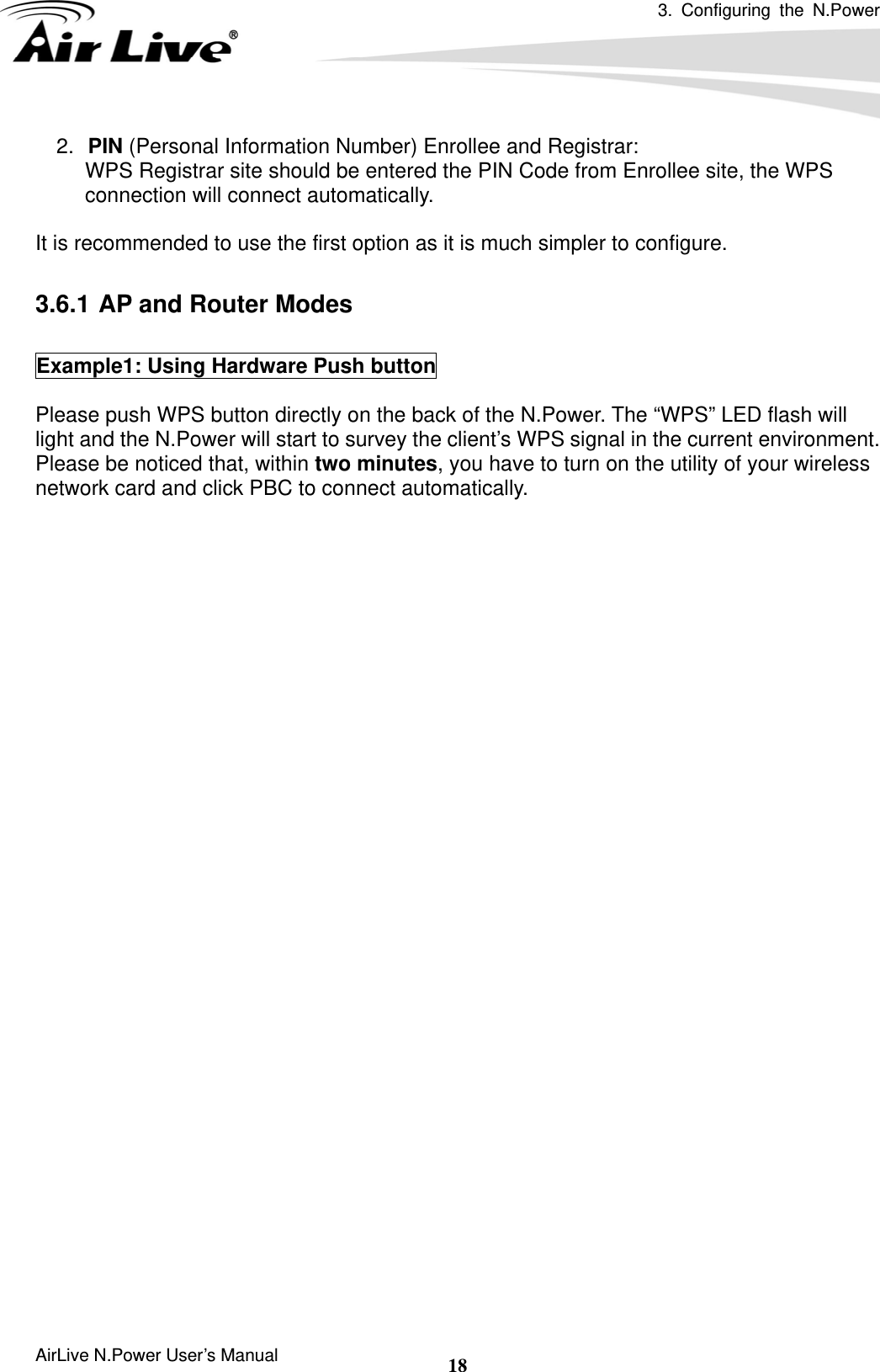 3. Configuring the N.Power  AirLive N.Power User’s Manual  182.  PIN (Personal Information Number) Enrollee and Registrar: WPS Registrar site should be entered the PIN Code from Enrollee site, the WPS connection will connect automatically.  It is recommended to use the first option as it is much simpler to configure.      3.6.1 AP and Router Modes  Example1: Using Hardware Push button  Please push WPS button directly on the back of the N.Power. The “WPS” LED flash will light and the N.Power will start to survey the client’s WPS signal in the current environment. Please be noticed that, within two minutes, you have to turn on the utility of your wireless network card and click PBC to connect automatically.      If you also have a hardware WPS button on your wireless card, you can push the button immediately now.    If not, you can usually find the WPS PBC function in the wireless utility. Below is an example using AirLive WN-360USB wireless network card to connect with N.Power.     67 