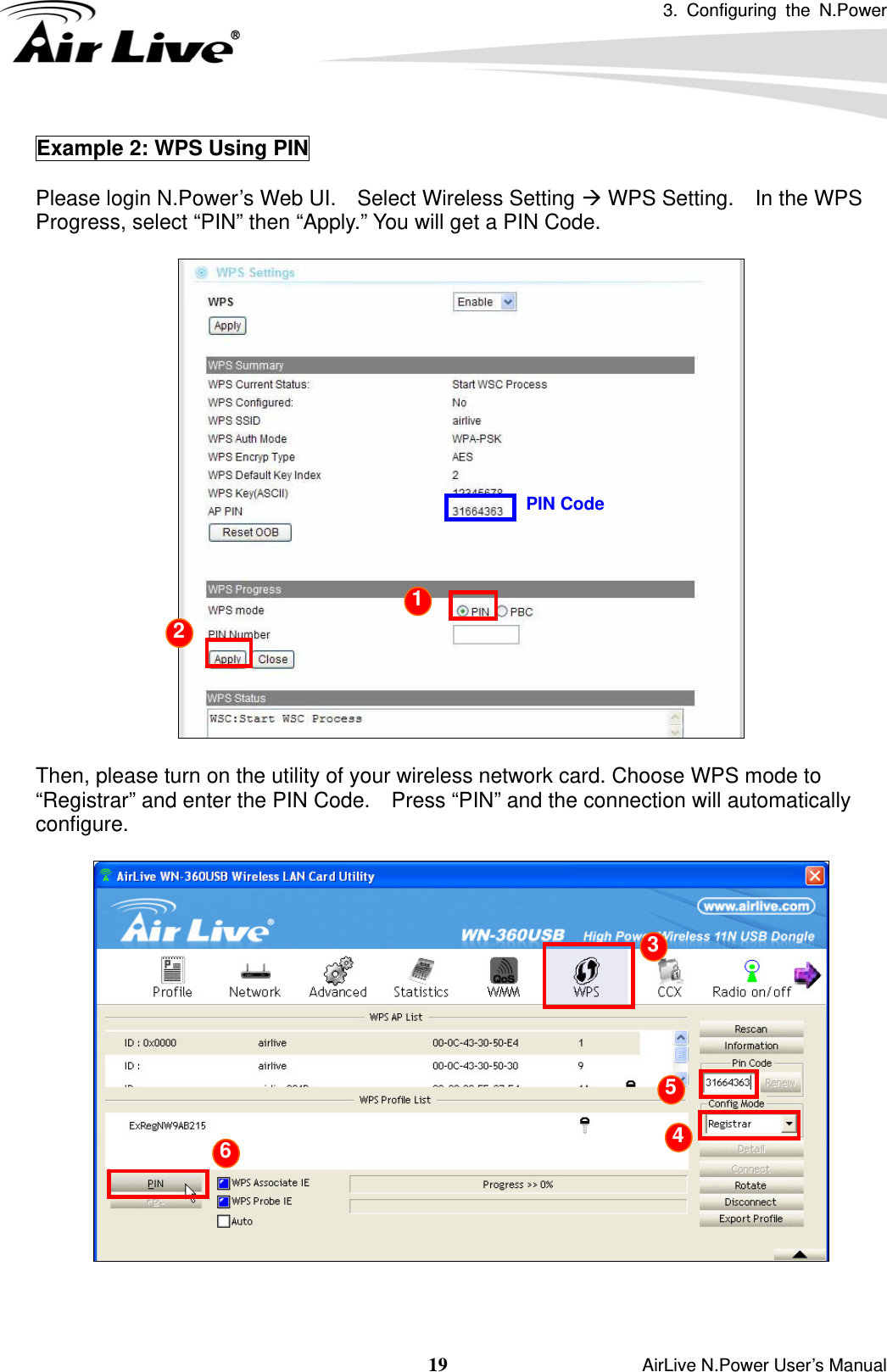 3. Configuring the N.Power  19                    AirLive N.Power User’s Manual Example 2: WPS Using PIN  Please login N.Power’s Web UI.    Select Wireless Setting Æ WPS Setting.    In the WPS Progress, select “PIN” then “Apply.” You will get a PIN Code.      Then, please turn on the utility of your wireless network card. Choose WPS mode to “Registrar” and enter the PIN Code.    Press “PIN” and the connection will automatically configure.    PIN Code 1 2  3 4 5 6 