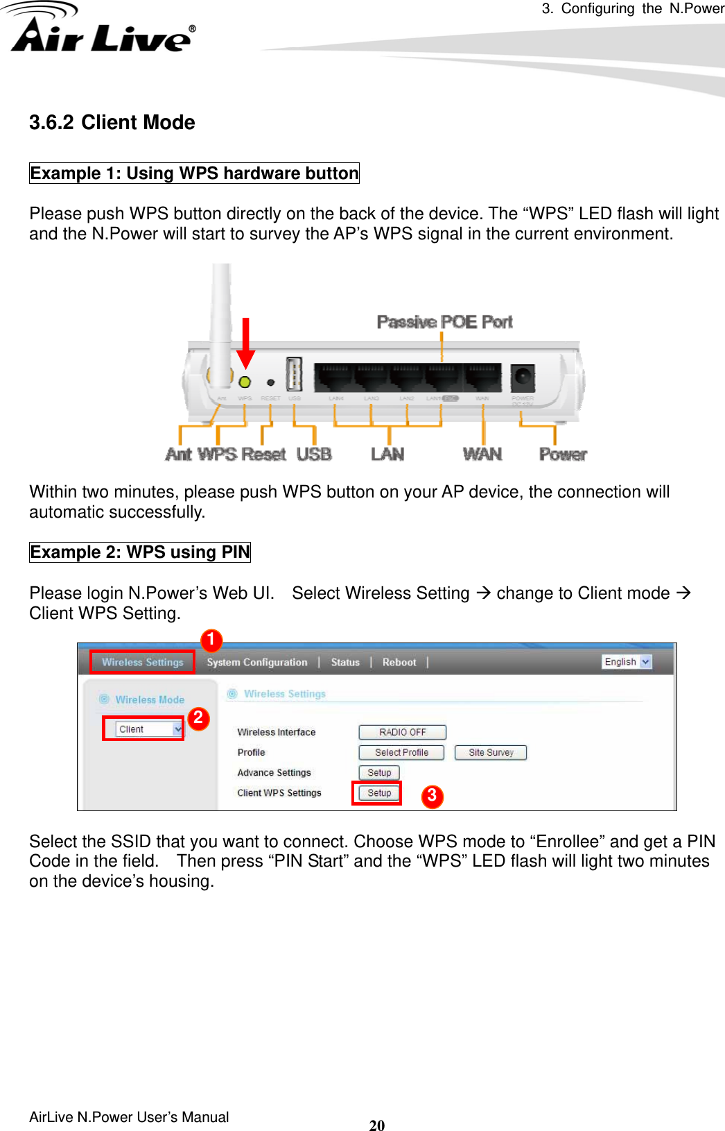 3. Configuring the N.Power  AirLive N.Power User’s Manual  203.6.2 Client Mode  Example 1: Using WPS hardware button  Please push WPS button directly on the back of the device. The “WPS” LED flash will light and the N.Power will start to survey the AP’s WPS signal in the current environment.   Within two minutes, please push WPS button on your AP device, the connection will automatic successfully.  Example 2: WPS using PIN  Please login N.Power’s Web UI.    Select Wireless Setting Æ change to Client mode Æ Client WPS Setting.    Select the SSID that you want to connect. Choose WPS mode to “Enrollee” and get a PIN Code in the field.    Then press “PIN Start” and the “WPS” LED flash will light two minutes on the device’s housing.     1 2 3 