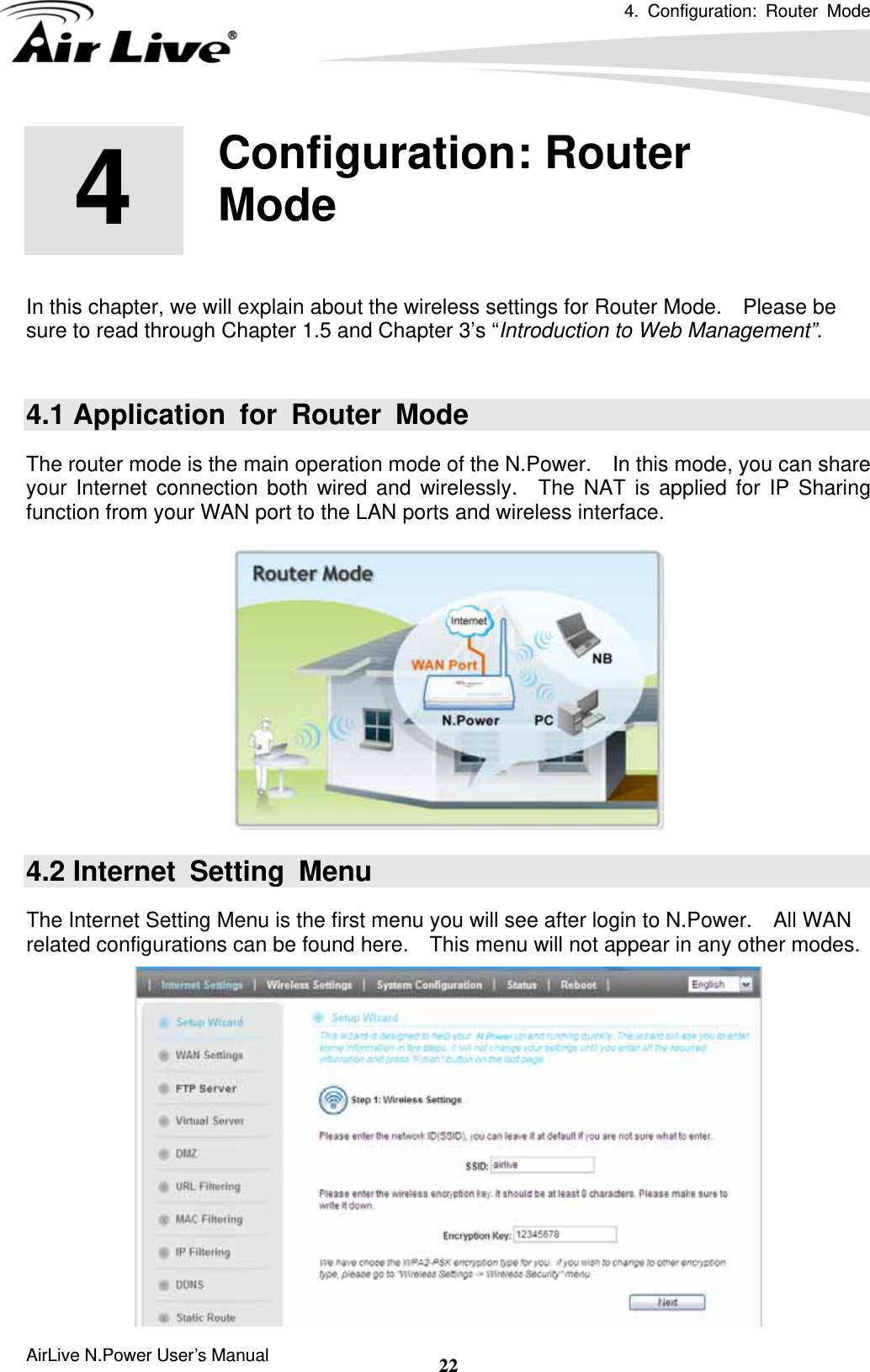 4. Configuration: Router Mode  AirLive N.Power User’s Manual  22       In this chapter, we will explain about the wireless settings for Router Mode.    Please be sure to read through Chapter 1.5 and Chapter 3’s “Introduction to Web Management”.    4.1 Application for Router Mode The router mode is the main operation mode of the N.Power.    In this mode, you can share your Internet connection both wired and wirelessly.  The NAT is applied for IP Sharing function from your WAN port to the LAN ports and wireless interface.  4.2 Internet Setting Menu The Internet Setting Menu is the first menu you will see after login to N.Power.    All WAN related configurations can be found here.    This menu will not appear in any other modes.  4  4.  Configuration: Router Mode  