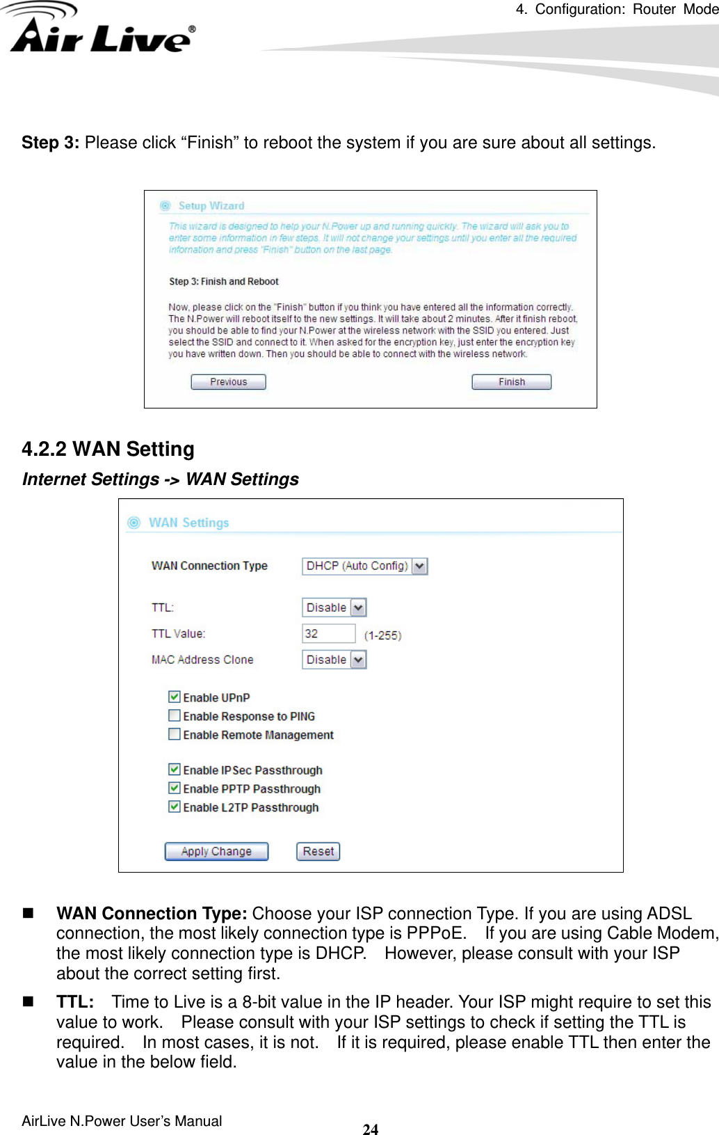 4. Configuration: Router Mode  AirLive N.Power User’s Manual  24 Step 3: Please click “Finish” to reboot the system if you are sure about all settings.    4.2.2 WAN Setting Internet Settings -&gt; WAN Settings      WAN Connection Type: Choose your ISP connection Type. If you are using ADSL connection, the most likely connection type is PPPoE.    If you are using Cable Modem, the most likely connection type is DHCP.    However, please consult with your ISP about the correct setting first.    TTL:  Time to Live is a 8-bit value in the IP header. Your ISP might require to set this value to work.    Please consult with your ISP settings to check if setting the TTL is required.    In most cases, it is not.    If it is required, please enable TTL then enter the value in the below field. 