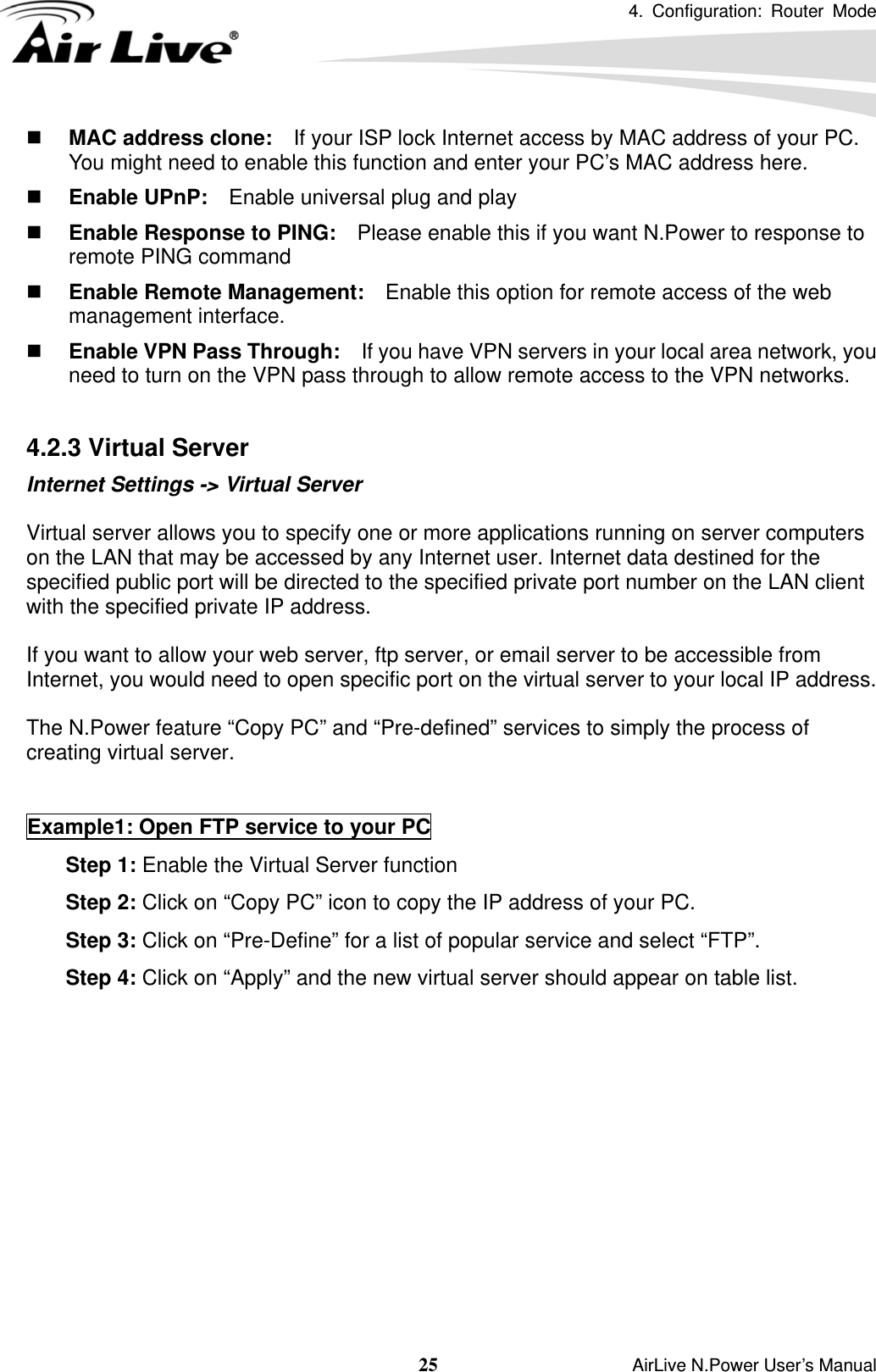 4. Configuration: Router Mode   25                    AirLive N.Power User’s Manual  MAC address clone:    If your ISP lock Internet access by MAC address of your PC.   You might need to enable this function and enter your PC’s MAC address here.  Enable UPnP:    Enable universal plug and play  Enable Response to PING:    Please enable this if you want N.Power to response to remote PING command  Enable Remote Management:    Enable this option for remote access of the web management interface.  Enable VPN Pass Through:    If you have VPN servers in your local area network, you need to turn on the VPN pass through to allow remote access to the VPN networks.  4.2.3 Virtual Server   Internet Settings -&gt; Virtual Server  Virtual server allows you to specify one or more applications running on server computers on the LAN that may be accessed by any Internet user. Internet data destined for the specified public port will be directed to the specified private port number on the LAN client with the specified private IP address.  If you want to allow your web server, ftp server, or email server to be accessible from Internet, you would need to open specific port on the virtual server to your local IP address.  The N.Power feature “Copy PC” and “Pre-defined” services to simply the process of creating virtual server.   Example1: Open FTP service to your PC 6. Step 1: Enable the Virtual Server function 7. Step 2: Click on “Copy PC” icon to copy the IP address of your PC. 8. Step 3: Click on “Pre-Define” for a list of popular service and select “FTP”. 9. Step 4: Click on “Apply” and the new virtual server should appear on table list.  