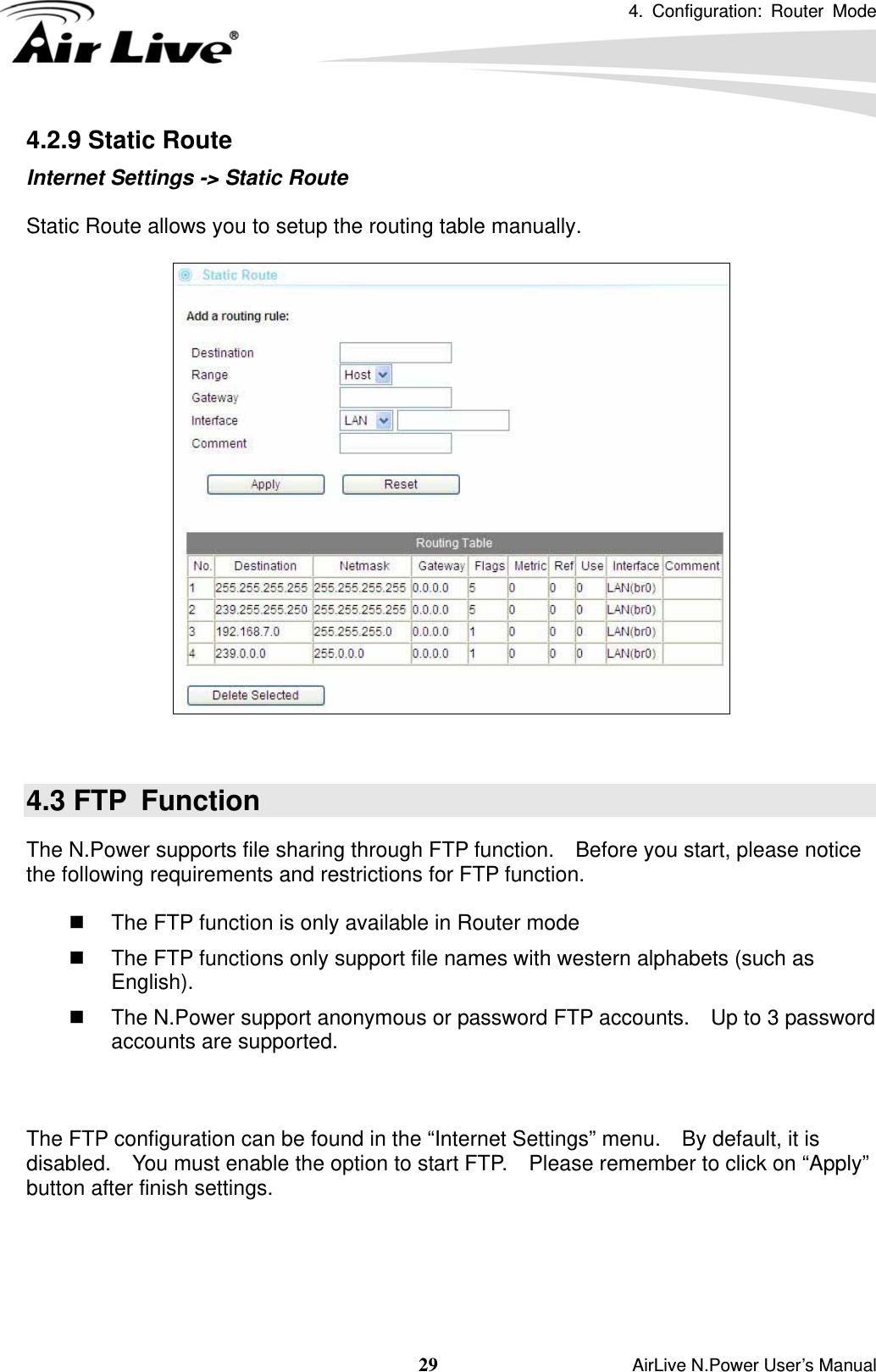 4. Configuration: Router Mode   29                    AirLive N.Power User’s Manual 4.2.9 Static Route Internet Settings -&gt; Static Route  Static Route allows you to setup the routing table manually.     4.3 FTP  Function The N.Power supports file sharing through FTP function.    Before you start, please notice the following requirements and restrictions for FTP function.    The FTP function is only available in Router mode   The FTP functions only support file names with western alphabets (such as English).     The N.Power support anonymous or password FTP accounts.    Up to 3 password accounts are supported.    The FTP configuration can be found in the “Internet Settings” menu.    By default, it is disabled.    You must enable the option to start FTP.    Please remember to click on “Apply” button after finish settings.  