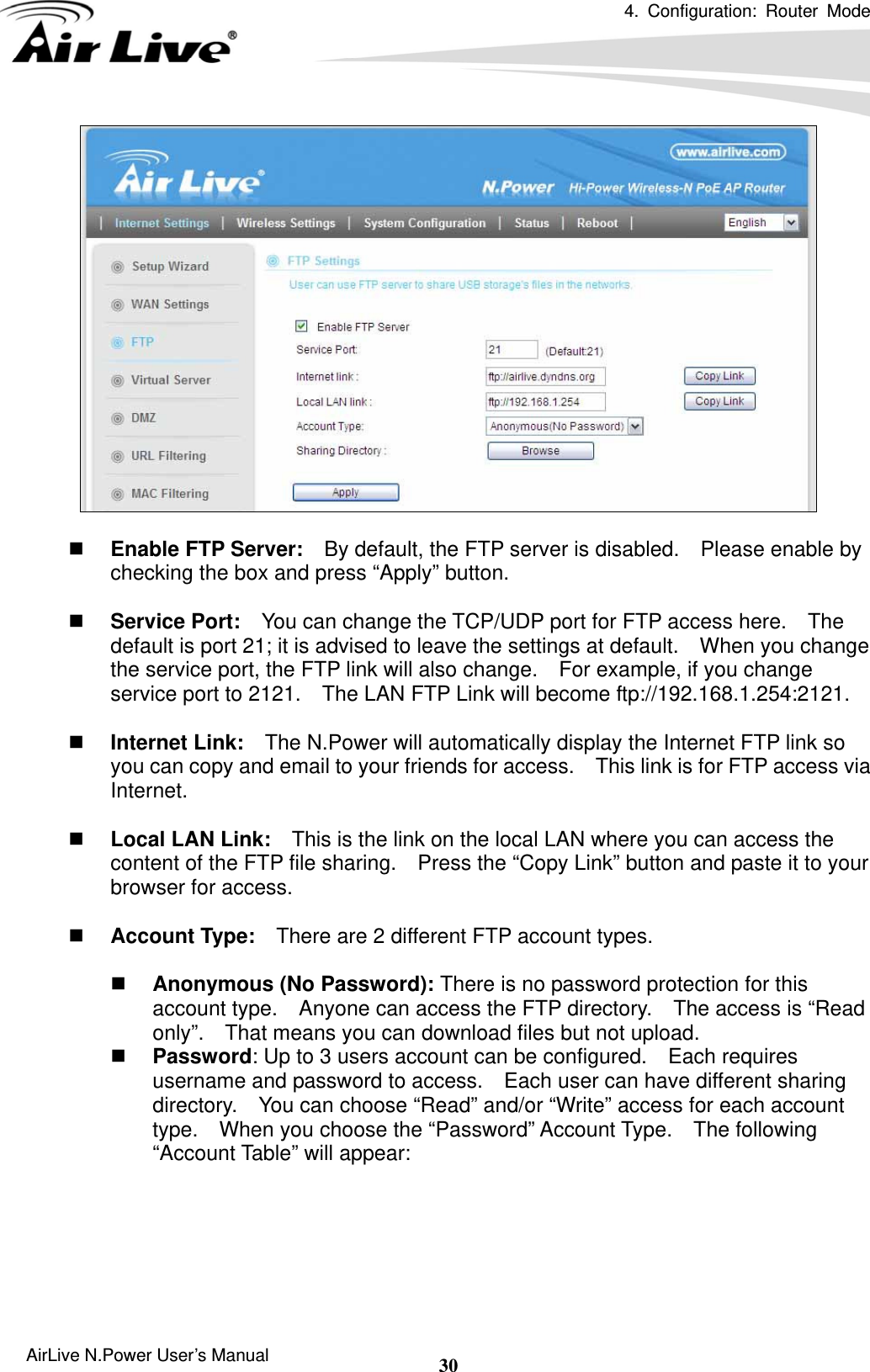 4. Configuration: Router Mode  AirLive N.Power User’s Manual  30   Enable FTP Server:    By default, the FTP server is disabled.    Please enable by checking the box and press “Apply” button.   Service Port:    You can change the TCP/UDP port for FTP access here.    The default is port 21; it is advised to leave the settings at default.    When you change the service port, the FTP link will also change.    For example, if you change service port to 2121.    The LAN FTP Link will become ftp://192.168.1.254:2121.   Internet Link:    The N.Power will automatically display the Internet FTP link so you can copy and email to your friends for access.    This link is for FTP access via Internet.   Local LAN Link:    This is the link on the local LAN where you can access the content of the FTP file sharing.    Press the “Copy Link” button and paste it to your browser for access.   Account Type:    There are 2 different FTP account types.     Anonymous (No Password): There is no password protection for this account type.    Anyone can access the FTP directory.    The access is “Read only”.    That means you can download files but not upload.  Password: Up to 3 users account can be configured.    Each requires username and password to access.    Each user can have different sharing directory.    You can choose “Read” and/or “Write” access for each account type.    When you choose the “Password” Account Type.  The following “Account Table” will appear:  