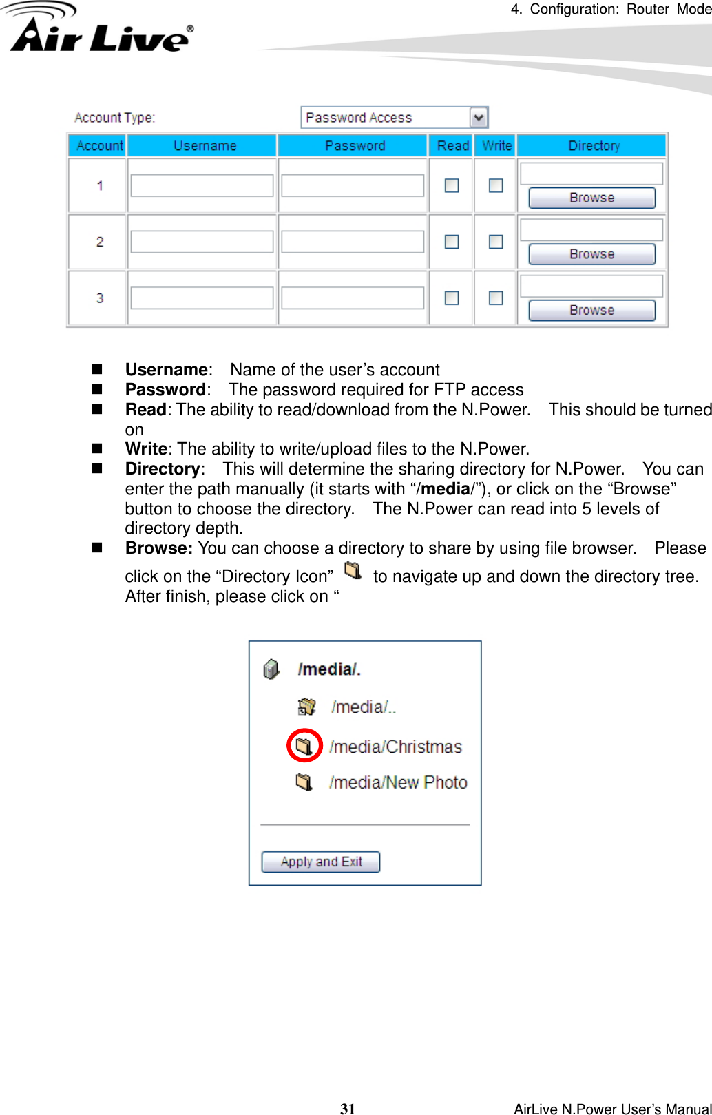 4. Configuration: Router Mode   31                    AirLive N.Power User’s Manual    Username:    Name of the user’s account  Password:    The password required for FTP access  Read: The ability to read/download from the N.Power.    This should be turned on   Write: The ability to write/upload files to the N.Power.  Directory:    This will determine the sharing directory for N.Power.    You can enter the path manually (it starts with “/media/”), or click on the “Browse” button to choose the directory.    The N.Power can read into 5 levels of directory depth.  Browse: You can choose a directory to share by using file browser.    Please click on the “Directory Icon”    to navigate up and down the directory tree.   After finish, please click on “           