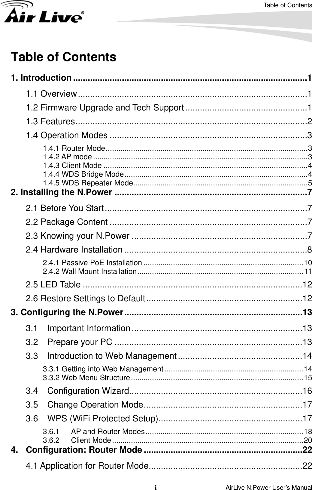 Table of Contents i                    AirLive N.Power User’s Manual Table of Contents  1. Introduction................................................................................................1 1.1 Overview..............................................................................................1 1.2 Firmware Upgrade and Tech Support..................................................1 1.3 Features...............................................................................................2 1.4 Operation Modes .................................................................................3 1.4.1 Router Mode................................................................................................3 1.4.2 AP mode ......................................................................................................3 1.4.3 Client Mode .................................................................................................4 1.4.4 WDS Bridge Mode.......................................................................................4 1.4.5 WDS Repeater Mode...................................................................................5 2. Installing the N.Power ...............................................................................7 2.1 Before You Start...................................................................................7 2.2 Package Content .................................................................................7 2.3 Knowing your N.Power ........................................................................7 2.4 Hardware Installation ...........................................................................8 2.4.1 Passive PoE Installation ............................................................................10 2.4.2 Wall Mount Installation............................................................................... 11 2.5 LED Table ..........................................................................................12 2.6 Restore Settings to Default................................................................12 3. Configuring the N.Power.........................................................................13 3.1 Important Information......................................................................13 3.2 Prepare your PC .............................................................................13 3.3 Introduction to Web Management...................................................14 3.3.1 Getting into Web Management..................................................................14 3.3.2 Web Menu Structure..................................................................................15 3.4 Configuration Wizard.......................................................................16 3.5 Change Operation Mode.................................................................17 3.6 WPS (WiFi Protected Setup)...........................................................17 3.6.1  AP and Router Modes...........................................................................18 3.6.2 Client Mode...........................................................................................20 4. Configuration: Router Mode .................................................................22 4.1 Application for Router Mode...............................................................22 
