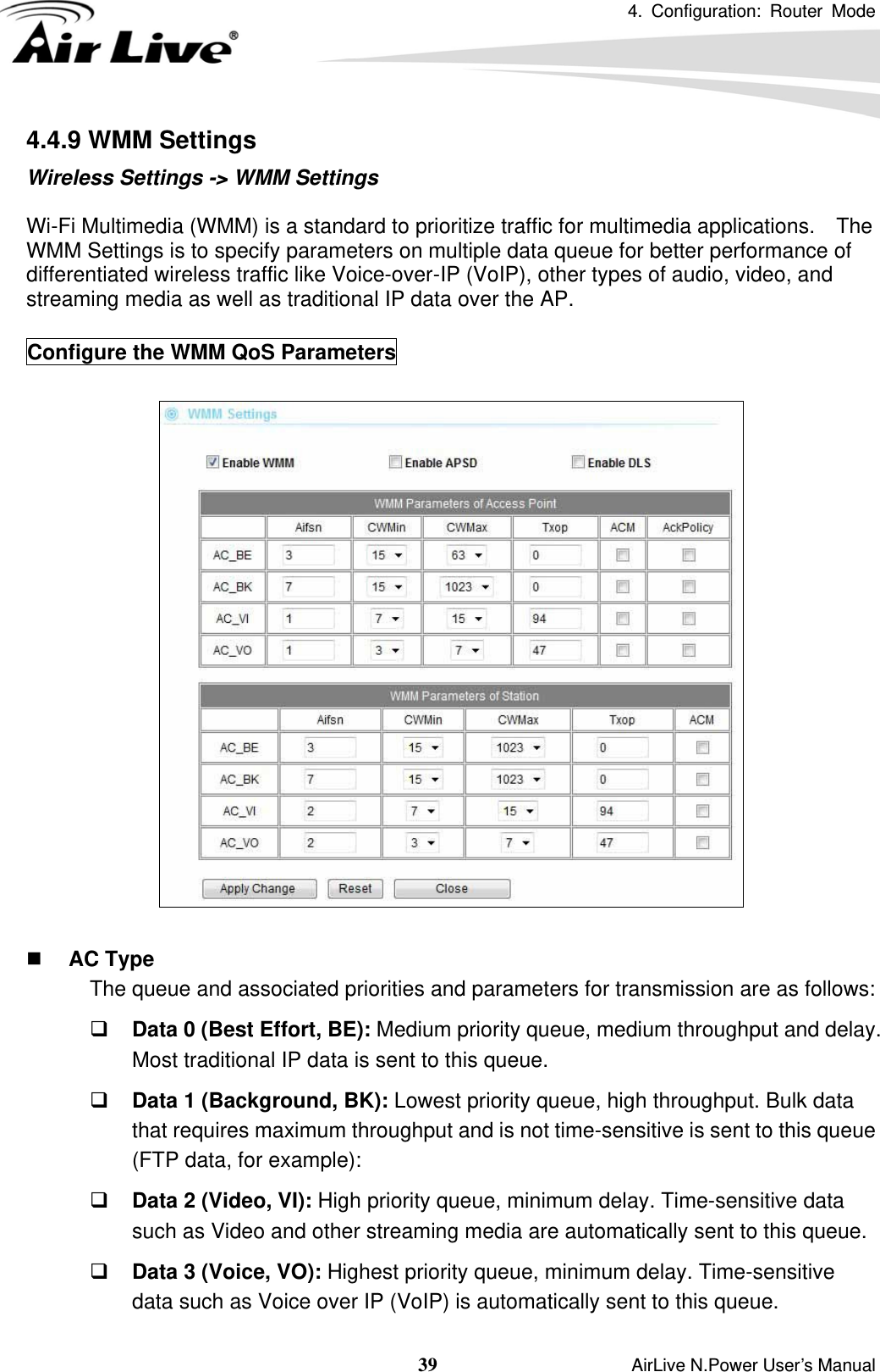 4. Configuration: Router Mode   39                    AirLive N.Power User’s Manual 4.4.9 WMM Settings Wireless Settings -&gt; WMM Settings  Wi-Fi Multimedia (WMM) is a standard to prioritize traffic for multimedia applications.    The WMM Settings is to specify parameters on multiple data queue for better performance of differentiated wireless traffic like Voice-over-IP (VoIP), other types of audio, video, and streaming media as well as traditional IP data over the AP.  Configure the WMM QoS Parameters     AC Type The queue and associated priorities and parameters for transmission are as follows:  Data 0 (Best Effort, BE): Medium priority queue, medium throughput and delay. Most traditional IP data is sent to this queue.  Data 1 (Background, BK): Lowest priority queue, high throughput. Bulk data that requires maximum throughput and is not time-sensitive is sent to this queue (FTP data, for example):  Data 2 (Video, VI): High priority queue, minimum delay. Time-sensitive data such as Video and other streaming media are automatically sent to this queue.  Data 3 (Voice, VO): Highest priority queue, minimum delay. Time-sensitive data such as Voice over IP (VoIP) is automatically sent to this queue. 