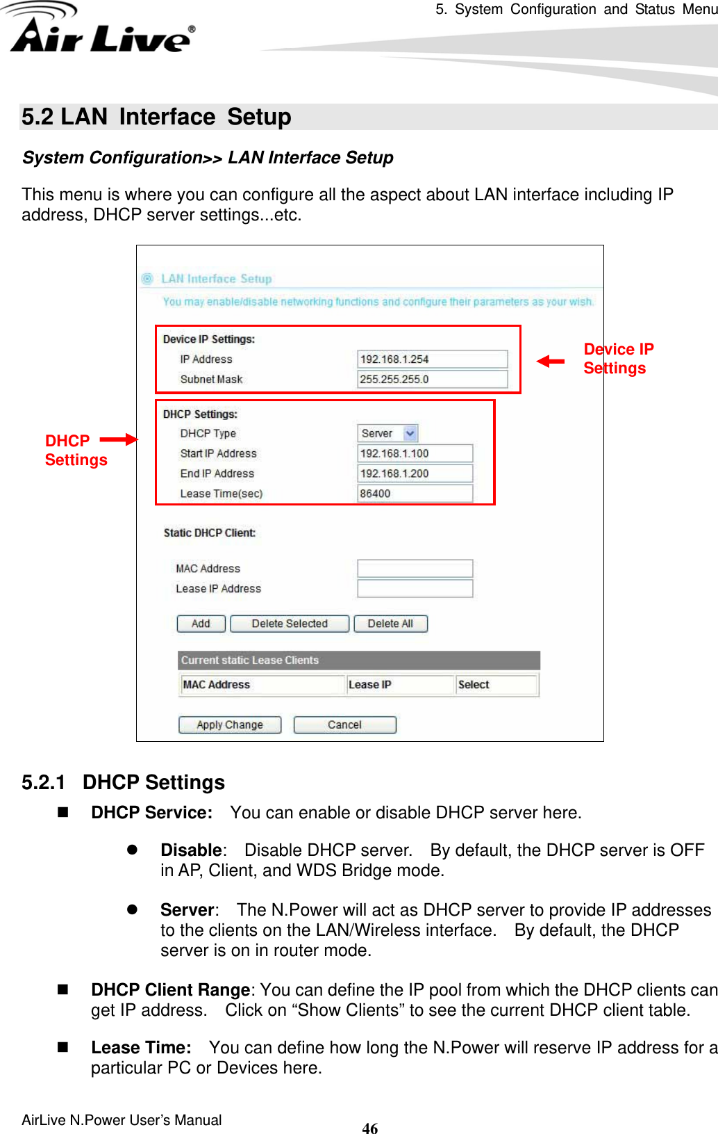5. System Configuration and Status Menu  AirLive N.Power User’s Manual  465.2 LAN  Interface  Setup System Configuration&gt;&gt; LAN Interface Setup This menu is where you can configure all the aspect about LAN interface including IP address, DHCP server settings...etc.    5.2.1   DHCP Settings  DHCP Service:    You can enable or disable DHCP server here. z Disable:    Disable DHCP server.    By default, the DHCP server is OFF in AP, Client, and WDS Bridge mode.  z Server:    The N.Power will act as DHCP server to provide IP addresses to the clients on the LAN/Wireless interface.    By default, the DHCP server is on in router mode.   DHCP Client Range: You can define the IP pool from which the DHCP clients can get IP address.    Click on “Show Clients” to see the current DHCP client table.  Lease Time:    You can define how long the N.Power will reserve IP address for a particular PC or Devices here. Device IP Settings DHCP Settings 
