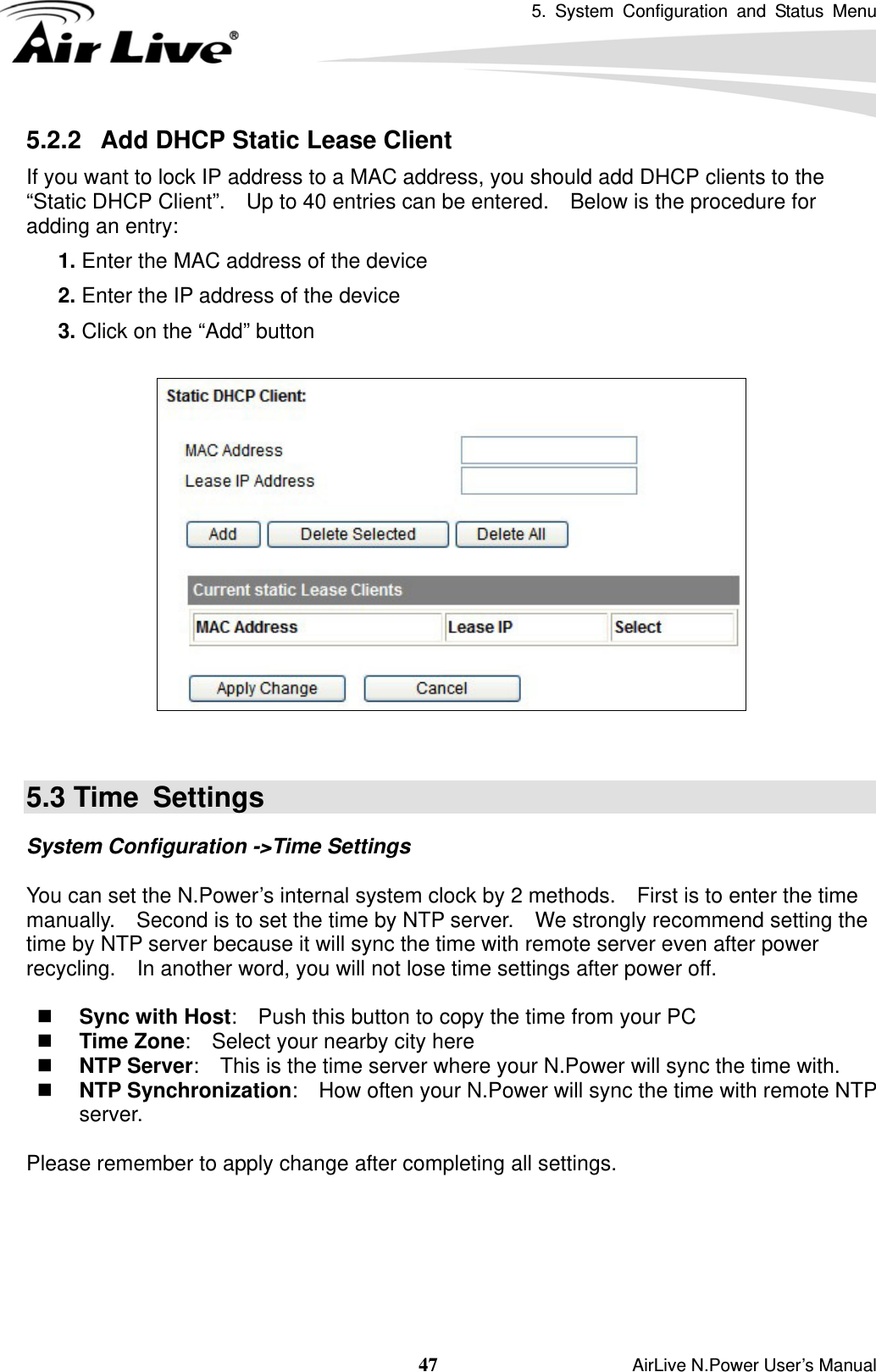 5. System Configuration and Status Menu  47                    AirLive N.Power User’s Manual 5.2.2   Add DHCP Static Lease Client If you want to lock IP address to a MAC address, you should add DHCP clients to the “Static DHCP Client”.    Up to 40 entries can be entered.    Below is the procedure for adding an entry: 5.  1. Enter the MAC address of the device 6.  2. Enter the IP address of the device 7.  3. Click on the “Add” button     5.3 Time  Settings System Configuration -&gt;Time Settings  You can set the N.Power’s internal system clock by 2 methods.    First is to enter the time manually.    Second is to set the time by NTP server.    We strongly recommend setting the time by NTP server because it will sync the time with remote server even after power recycling.    In another word, you will not lose time settings after power off.   Sync with Host:    Push this button to copy the time from your PC  Time Zone:    Select your nearby city here  NTP Server:    This is the time server where your N.Power will sync the time with.  NTP Synchronization:    How often your N.Power will sync the time with remote NTP server.    Please remember to apply change after completing all settings. 
