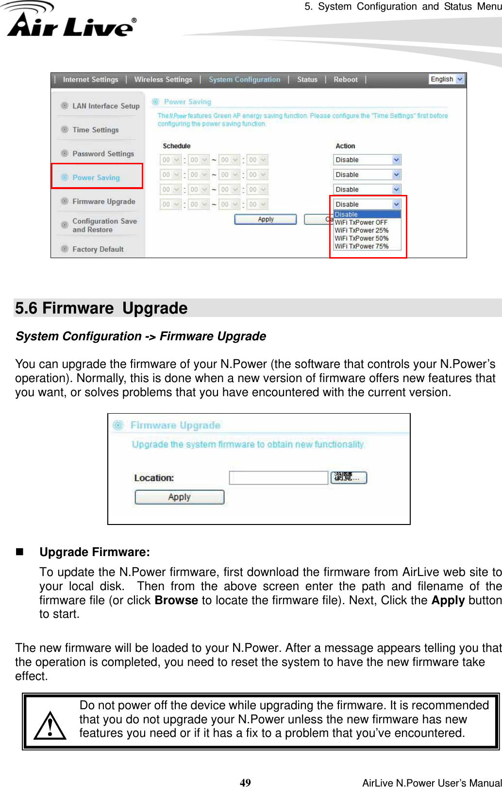 5. System Configuration and Status Menu  49                    AirLive N.Power User’s Manual    5.6 Firmware  Upgrade System Configuration -&gt; Firmware Upgrade  You can upgrade the firmware of your N.Power (the software that controls your N.Power’s operation). Normally, this is done when a new version of firmware offers new features that you want, or solves problems that you have encountered with the current version.     Upgrade Firmware:   To update the N.Power firmware, first download the firmware from AirLive web site to your local disk.  Then from the above screen enter the path and filename of the firmware file (or click Browse to locate the firmware file). Next, Click the Apply button to start.    The new firmware will be loaded to your N.Power. After a message appears telling you that the operation is completed, you need to reset the system to have the new firmware take effect.     Do not power off the device while upgrading the firmware. It is recommended that you do not upgrade your N.Power unless the new firmware has new features you need or if it has a fix to a problem that you’ve encountered. 