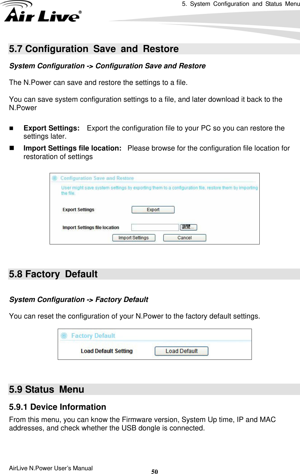 5. System Configuration and Status Menu  AirLive N.Power User’s Manual  505.7 Configuration Save and Restore System Configuration -&gt; Configuration Save and Restore  The N.Power can save and restore the settings to a file.    You can save system configuration settings to a file, and later download it back to the N.Power    Export Settings:    Export the configuration file to your PC so you can restore the settings later.  Import Settings file location:  Please browse for the configuration file location for restoration of settings     5.8 Factory  Default  System Configuration -&gt; Factory Default  You can reset the configuration of your N.Power to the factory default settings.     5.9 Status  Menu 5.9.1 Device Information From this menu, you can know the Firmware version, System Up time, IP and MAC addresses, and check whether the USB dongle is connected. 