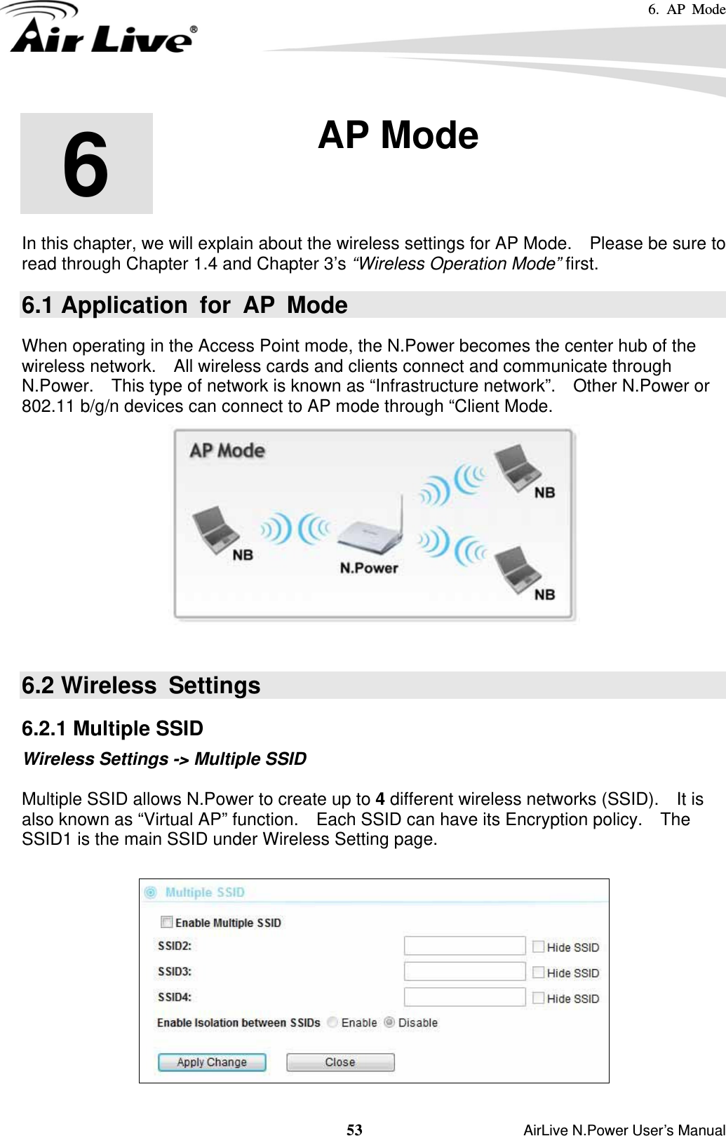 6. AP Mode  53                    AirLive N.Power User’s Manual       In this chapter, we will explain about the wireless settings for AP Mode.    Please be sure to read through Chapter 1.4 and Chapter 3’s “Wireless Operation Mode” first.   6.1 Application for AP Mode When operating in the Access Point mode, the N.Power becomes the center hub of the wireless network.    All wireless cards and clients connect and communicate through N.Power.    This type of network is known as “Infrastructure network”.    Other N.Power or 802.11 b/g/n devices can connect to AP mode through “Client Mode.   6.2 Wireless  Settings 6.2.1 Multiple SSID Wireless Settings -&gt; Multiple SSID  Multiple SSID allows N.Power to create up to 4 different wireless networks (SSID).  It is also known as “Virtual AP” function.    Each SSID can have its Encryption policy.    The SSID1 is the main SSID under Wireless Setting page.   6  6. AP Mode  