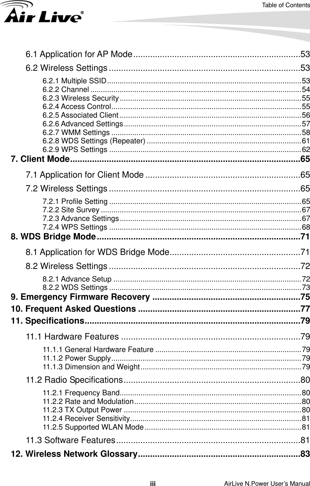 Table of Contents iii                    AirLive N.Power User’s Manual 6.1 Application for AP Mode.....................................................................53 6.2 Wireless Settings ...............................................................................53 6.2.1 Multiple SSID.............................................................................................53 6.2.2 Channel .....................................................................................................54 6.2.3 Wireless Security.......................................................................................55 6.2.4 Access Control...........................................................................................55 6.2.5 Associated Client .......................................................................................56 6.2.6 Advanced Settings.....................................................................................57 6.2.7 WMM Settings ...........................................................................................58 6.2.8 WDS Settings (Repeater) ..........................................................................61 6.2.9 WPS Settings ............................................................................................62 7. Client Mode...............................................................................................65 7.1 Application for Client Mode ................................................................65 7.2 Wireless Settings ...............................................................................65 7.2.1 Profile Setting ............................................................................................65 7.2.2 Site Survey ................................................................................................67 7.2.3 Advance Settings.......................................................................................67 7.2.4 WPS Settings ............................................................................................68 8. WDS Bridge Mode....................................................................................71 8.1 Application for WDS Bridge Mode......................................................71 8.2 Wireless Settings ...............................................................................72 8.2.1 Advance Setup ..........................................................................................72 8.2.2 WDS Settings ............................................................................................73 9. Emergency Firmware Recovery .............................................................75 10. Frequent Asked Questions ...................................................................77 11. Specifications.........................................................................................79 11.1 Hardware Features ..........................................................................79 11.1.1 General Hardware Feature ......................................................................79 11.1.2 Power Supply...........................................................................................79 11.1.3 Dimension and Weight.............................................................................79 11.2 Radio Specifications.........................................................................80 11.2.1 Frequency Band.......................................................................................80 11.2.2 Rate and Modulation................................................................................80 11.2.3 TX Output Power .....................................................................................80 11.2.4 Receiver Sensitivity..................................................................................81 11.2.5 Supported WLAN Mode ...........................................................................81 11.3 Software Features............................................................................81 12. Wireless Network Glossary...................................................................83  