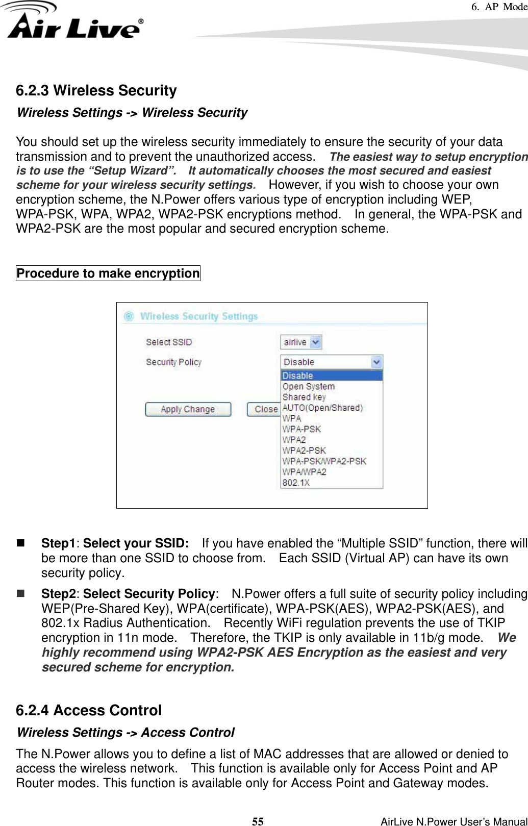 6. AP Mode  55                    AirLive N.Power User’s Manual 6.2.3 Wireless Security Wireless Settings -&gt; Wireless Security  You should set up the wireless security immediately to ensure the security of your data transmission and to prevent the unauthorized access.    The easiest way to setup encryption is to use the “Setup Wizard”.    It automatically chooses the most secured and easiest scheme for your wireless security settings.    However, if you wish to choose your own encryption scheme, the N.Power offers various type of encryption including WEP, WPA-PSK, WPA, WPA2, WPA2-PSK encryptions method.    In general, the WPA-PSK and WPA2-PSK are the most popular and secured encryption scheme.   Procedure to make encryption     Step1: Select your SSID:    If you have enabled the “Multiple SSID” function, there will be more than one SSID to choose from.    Each SSID (Virtual AP) can have its own security policy.  Step2: Select Security Policy:    N.Power offers a full suite of security policy including WEP(Pre-Shared Key), WPA(certificate), WPA-PSK(AES), WPA2-PSK(AES), and 802.1x Radius Authentication.    Recently WiFi regulation prevents the use of TKIP encryption in 11n mode.    Therefore, the TKIP is only available in 11b/g mode.   We highly recommend using WPA2-PSK AES Encryption as the easiest and very secured scheme for encryption.  6.2.4 Access Control Wireless Settings -&gt; Access Control The N.Power allows you to define a list of MAC addresses that are allowed or denied to access the wireless network.    This function is available only for Access Point and AP Router modes. This function is available only for Access Point and Gateway modes. 