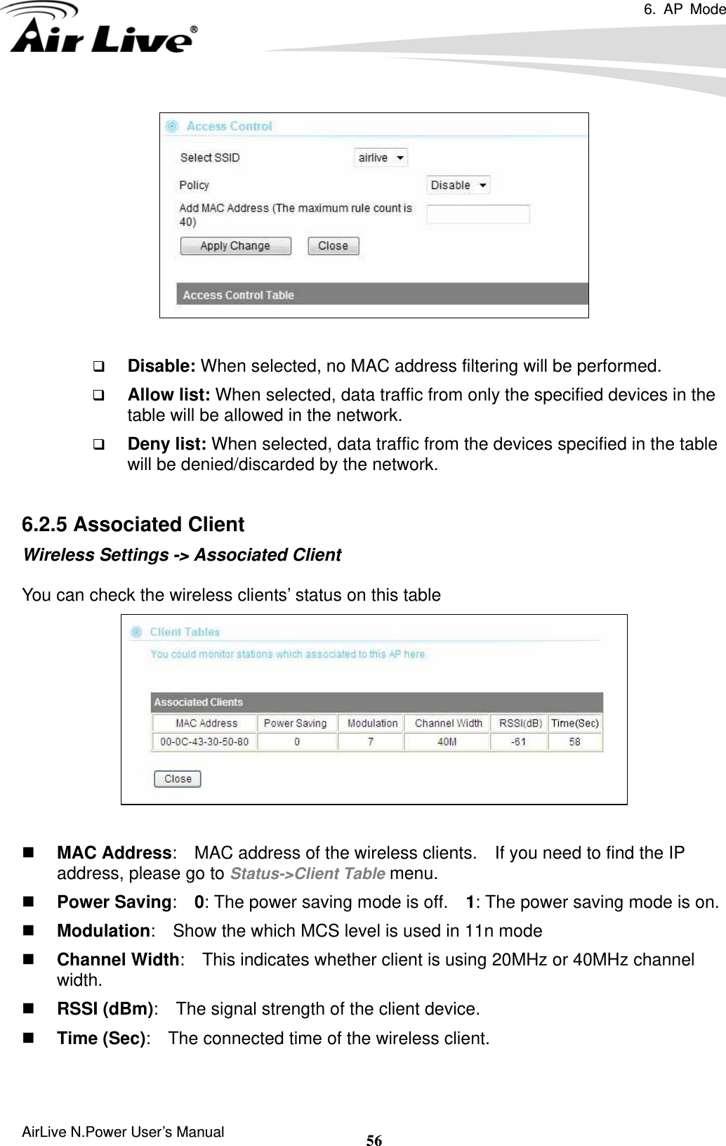 6. AP Mode  AirLive N.Power User’s Manual  56   Disable: When selected, no MAC address filtering will be performed.    Allow list: When selected, data traffic from only the specified devices in the table will be allowed in the network.    Deny list: When selected, data traffic from the devices specified in the table will be denied/discarded by the network.  6.2.5 Associated Client Wireless Settings -&gt; Associated Client  You can check the wireless clients’ status on this table    MAC Address:    MAC address of the wireless clients.    If you need to find the IP address, please go to Status-&gt;Client Table menu.  Power Saving:  0: The power saving mode is off.    1: The power saving mode is on.  Modulation:    Show the which MCS level is used in 11n mode  Channel Width:    This indicates whether client is using 20MHz or 40MHz channel width.  RSSI (dBm):    The signal strength of the client device.  Time (Sec):    The connected time of the wireless client.  