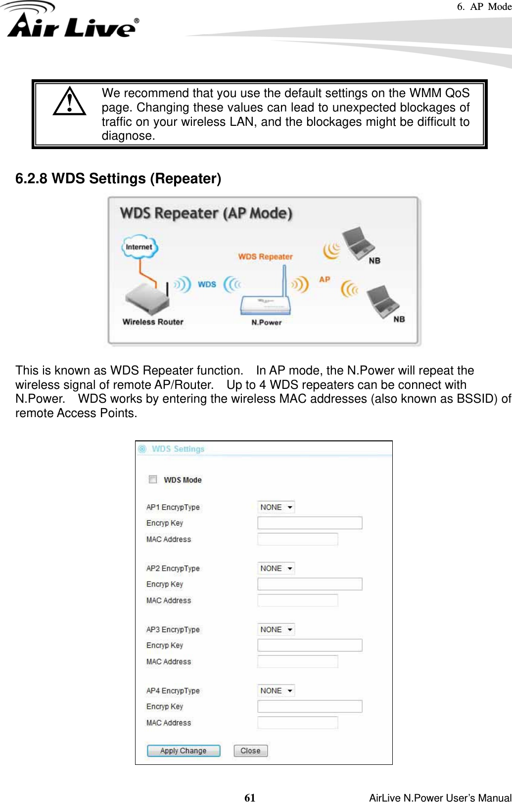 6. AP Mode  61                    AirLive N.Power User’s Manual  We recommend that you use the default settings on the WMM QoS page. Changing these values can lead to unexpected blockages oftraffic on your wireless LAN, and the blockages might be difficult todiagnose.   6.2.8 WDS Settings (Repeater)     This is known as WDS Repeater function.    In AP mode, the N.Power will repeat the wireless signal of remote AP/Router.    Up to 4 WDS repeaters can be connect with N.Power.    WDS works by entering the wireless MAC addresses (also known as BSSID) of remote Access Points.     